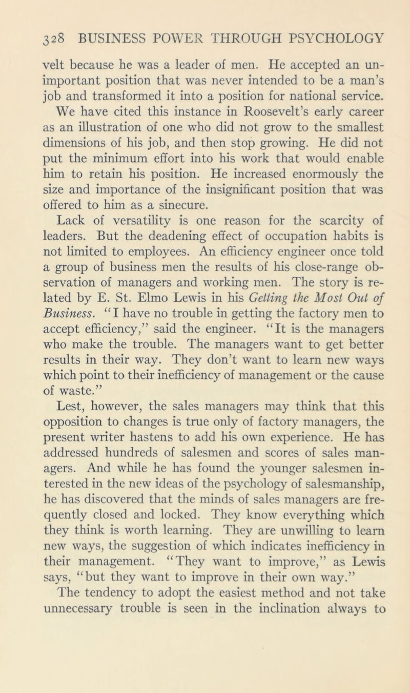 velt because he was a leader of men. He accepted an un- important position that was never intended to be a man’s job and transformed it into a position for national service. We have cited this instance in Roosevelt’s early career as an illustration of one who did not grow to the smallest dimensions of his job, and then stop growing. He did not put the minimum effort into his work that would enable him to retain his position. He increased enormously the size and importance of the insignificant position that was offered to him as a sinecure. Lack of versatility is one reason for the scarcity of leaders. But the deadening effect of occupation habits is not limited to employees. An efficiency engineer once told a group of business men the results of his close-range ob- servation of managers and working men. The story is re- lated by E. St. Elmo Lewis in his Getting the Most Out of Business. “I have no trouble in getting the factory men to accept efficiency,” said the engineer. “It is the managers who make the trouble. The managers want to get better results in their way. They don’t want to learn new ways which point to their inefficiency of management or the cause of waste.” Lest, however, the sales managers may think that this opposition to changes is true only of factory managers, the present writer hastens to add his own experience. He has addressed hundreds of salesmen and scores of sales man- agers. And while he has found the younger salesmen in- terested in the new ideas of the psychology of salesmanship, he has discovered that the minds of sales managers are fre- quently closed and locked. They know everything which they think is worth learning. They are unwilling to learn new ways, the suggestion of which indicates inefficiency in their management. “They want to improve,” as Lewis says, “but they want to improve in their own way.” The tendency to adopt the easiest method and not take unnecessary trouble is seen in the inclination always to