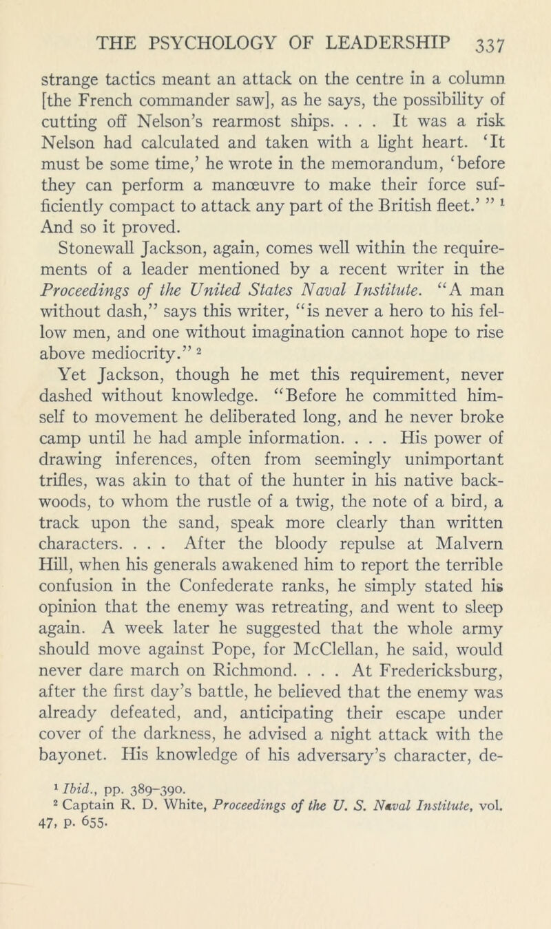 strange tactics meant an attack on the centre in a column [the French commander saw], as he says, the possibility of cutting off Nelson’s rearmost ships. ... It was a risk Nelson had calculated and taken with a light heart. ‘It must be some time,’ he wrote in the memorandum, ‘before they can perform a manoeuvre to make their force suf- ficiently compact to attack any part of the British fleet.’ ” ^ And so it proved. Stonewall Jackson, again, comes well within the require- ments of a leader mentioned by a recent writer in the Proceedings of the United States Naval Institute. “A man without dash,” says this writer, “is never a hero to his fel- low men, and one without imagination cannot hope to rise above mediocrity.” ^ Yet Jackson, though he met this requirement, never dashed without knowledge. “Before he committed him- self to movement he deliberated long, and he never broke camp until he had ample information. . . . His power of drawing inferences, often from seemingly unimportant trifles, was akin to that of the hunter in his native back- woods, to whom the rustle of a twig, the note of a bird, a track upon the sand, speak more clearly than written characters. . . . After the bloody repulse at Malvern Hill, when his generals awakened him to report the terrible confusion in the Confederate ranks, he simply stated his opinion that the enemy was retreating, and went to sleep again. A week later he suggested that the whole army should move against Pope, for McClellan, he said, would never dare march on Richmond. ... At Fredericksburg, after the first day’s battle, he believed that the enemy was already defeated, and, anticipating their escape under cover of the darkness, he advised a night attack with the bayonet. His knowledge of his adversary’s character, de- 1 Ibid., pp. 389-390. 2 Captain R. D. White, Proceedings of the U. S. Naval Institute, vol. 47, P- 655-
