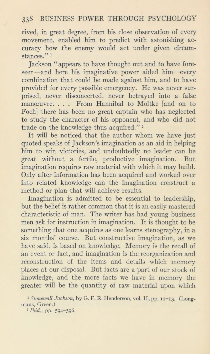 rived, in great degree, from his close observation of every movement, enabled him to predict with astonishing ac- curacy how the enemy would act under given circum- stances.” ^ Jackson “appears to have thought out and to have fore- seen—and here his imaginative power aided him—every combination that could be made against him, and to have provided for every possible emergency. He was never sur- prised, never disconcerted, never betrayed into a false manoeuvre. . . . From Hannibal to Moltke [and on to Foch] there has been no great captain who has neglected to study the character of his opponent, and who did not trade on the knowledge thus acquired.” ^ It will be noticed that the author whom we have just quoted speaks of Jackson’s imagination as an aid in helping him to win victories, and undoubtedly no leader can be great without a fertile, productive imagination. But imagination requires raw material with which it may build. Only after information has been acquired and worked over into related knowledge can the imagination construct a method or plan that will achieve results. Imagination is admitted to be essential to leadership, but the belief is rather common that it is an easily mastered characteristic of man. The writer has had young business men ask for instruction in imagination. It is thought to be something that one acquires as one learns stenography, in a six months’ course. But constructive imagination, as we have said, is based on knowledge. Memory is the recall of an event or fact, and imagination is the reorganization and reconstruction of the items and details which memory places at our disposal. But facts are a part of our stock of knowledge, and the more facts we have in memory the greater will be the quantity of raw material upon which ' Stonewall Jackson, by G. F. R. Henderson, vol. II, pp. 12-13. (Long- mans, Green.) ^ Ibid., pp. 594-596.