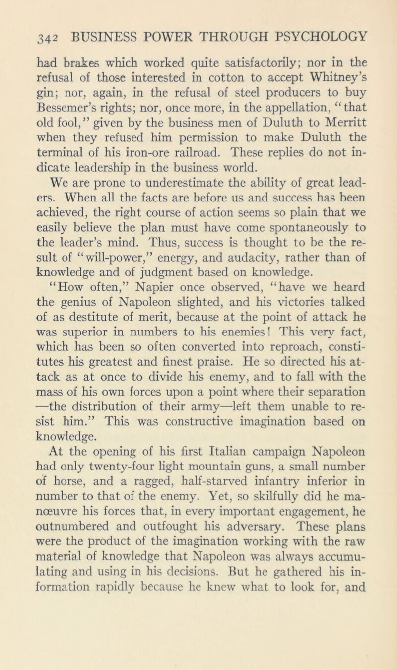 had brakes which worked quite satisfactorily; nor in the refusal of those interested in cotton to accept Whitney’s gin; nor, again, in the refusal of steel producers to buy Bessemer’s rights; nor, once more, in the appellation, “that old fool,” given by the business men of Duluth to Merritt when they refused him permission to make Duluth the terminal of his iron-ore railroad. These replies do not in- dicate leadership in the business world. We are prone to underestimate the ability of great lead- ers. When all the facts are before us and success has been achieved, the right course of action seems so plain that we easily believe the plan must have come spontaneously to the leader’s mind. Thus, success is thought to be the re- sult of “will-power,” energy, and audacity, rather than of knowledge and of judgment based on knowledge. “How often,” Napier once observed, “have we heard the genius of Napoleon slighted, and his victories talked of as destitute of merit, because at the point of attack he was superior in numbers to his enemies! This very fact, which has been so often converted into reproach, consti- tutes his greatest and finest praise. He so directed his at- tack as at once to divide his enemy, and to fall with the mass of his own forces upon a point where their separation —the distribution of their army—left them unable to re- sist him.” This was constructive imagination based on knowledge. At the opening of his first Italian campaign Napoleon had only twenty-four light mountain guns, a small number of horse, and a ragged, half-starved infantry inferior in number to that of the enemy. Yet, so skilfully did he ma- noeuvre his forces that, in every important engagement, he outnumbered and outfought his adversary. These plans were the product of the imagination working with the raw material of knowledge that Napoleon was always accumu- lating and using in his decisions. But he gathered his in- formation rapidly because he knew what to look for, and