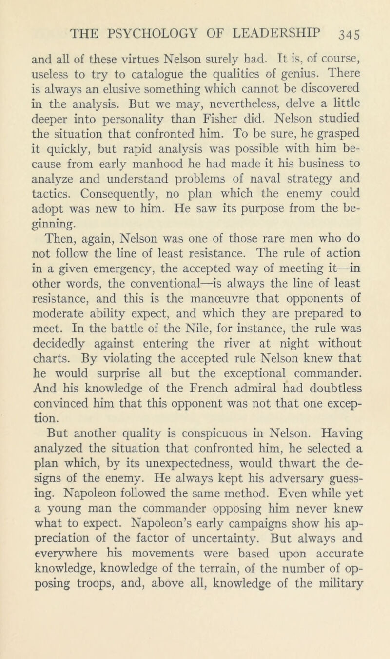 and all of these virtues Nelson surely had. It is, of course, useless to try to catalogue the qualities of genius. There is always an elusive something which cannot be discovered in the analysis. But we may, nevertheless, delve a little deeper into personality than Fisher did. Nelson studied the situation that confronted him. To be sure, he grasped it quickly, but rapid analysis was possible with him be- cause from early manhood he had made it his business to analyze and understand problems of naval strategy and tactics. Consequently, no plan which the enemy could adopt was new to him. He saw its purpose from the be- ginning. Then, again. Nelson was one of those rare men who do not follow the line of least resistance. The rule of action in a given emergency, the accepted way of meeting it—in other words, the conventional—is always the line of least resistance, and this is the manoeuvre that opponents of moderate ability expect, and which they are prepared to meet. In the battle of the Nile, for instance, the rule was decidedly against entering the river at night without charts. By violating the accepted rule Nelson knew that he would surprise all but the exceptional commander. And his knowledge of the French admiral had doubtless convinced him that this opponent was not that one excep- tion. But another quality is conspicuous in Nelson. Having analyzed the situation that confronted him, he selected a plan which, by its unexpectedness, would thwart the de- signs of the enemy. He always kept his adversary guess- ing. Napoleon followed the same method. Even while yet a young man the commander opposing him never knew what to expect. Napoleon’s early campaigns show his ap- preciation of the factor of uncertainty. But always and everywhere his movements were based upon accurate knowledge, knowledge of the terrain, of the number of op- posing troops, and, above all, knowledge of the military