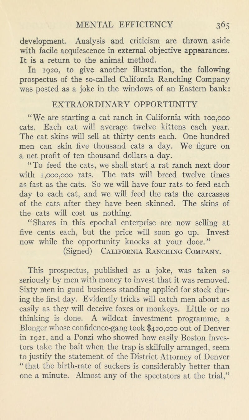 development. Analysis and criticism are thrown aside with facile acquiescence in external objective appearances. It is a return to the animal method. In 1920, to give another illustration, the following prospectus of the so-called California Ranching Company was posted as a joke in the windows of an Eastern bank: EXTRAORDINARY OPPORTUNITY ‘‘We are starting a cat ranch in California with 100,000 cats. Each cat will average twelve kittens each year. The cat skins will sell at thirty cents each. One hundred men can skin five thousand cats a day. We figure on a net profit of ten thousand dollars a day. “To feed the cats, we shall start a rat ranch next door with 1,000,000 rats. The rats will breed twelve times as fast as the cats. So we will have four rats to feed each day to each cat, and we will feed the rats the carcasses of the cats after they have been skinned. The skins of the cats will cost us nothing. “Shares in this epochal enterprise are now selling at five cents each, but the price will soon go up. Invest now while the opportunity knocks at your door.” (Signed) California Ranching Company. This prospectus, published as a joke, was taken so seriously by men with money to invest that it was removed. Sixty men in good business standing applied for stock dur- ing the first day. Evidently tricks will catch men about as easily as they will deceive foxes or monkeys. Little or no thinking is done. A wildcat investment programme, a Blonger whose confidence-gang took $420,000 out of Denver in 1921, and a Ponzi who showed how easily Boston inves- tors take the bait when the trap is skilfully arranged, seem to justify the statement of the District Attorney of Denver “that the birth-rate of suckers is considerably better than one a minute. Almost any of the spectators at the trial,”