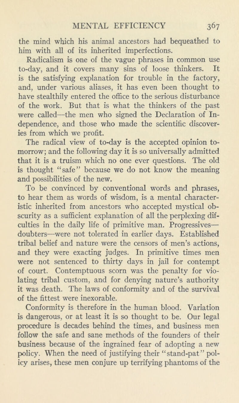 the mind which his animal ancestors had bequeathed to him with all of its inherited imperfections. Radicalism is one of the vague phrases in common use to-day, and it covers many sins of loose thinkers. It is the satisfying explanation for trouble in the factory, and, under various aliases, it has even been thought to have stealthily entered the office to the serious disturbance of the work. But that is what the thinkers of the past were called—the men who signed the Declaration of In- dependence, and those who made the scientific discover- ies from which we profit. The radical view of to-day is the accepted opinion to- morrow; and the following day it is so universally admitted that it is a truism which no one ever questions. The old is thought “safe” because we do not know the meaning and possibilities of the new. To be convinced by conventional words and phrases, to hear them as words of wisdom, is a mental character- istic inherited from ancestors who accepted mystical ob- scurity as a sufficient explanation of all the perplexing dif- culties in the daily life of primitive man. Progressives— doubters—were not tolerated in earlier days. Established tribal belief and nature were the censors of men’s actions, and they were exacting judges. In primitive times men were not sentenced to thirty days in jail for contempt of court. Contemptuous scorn was the penalty for vio- lating tribal custom, and for denying nature’s authority it was death. The laws of conformity and of the survival of the fittest were inexorable. Conformity is therefore in the human blood. Variation is dangerous, or at least it is so thought to be. Our legal procedure is decades behind the times, and business men follow the safe and sane methods of the founders of their business because of the ingrained fear of adopting a new policy. When the need of justifying their “stand-pat” pol- icy arises, these men conjure up terrifying phantoms of the