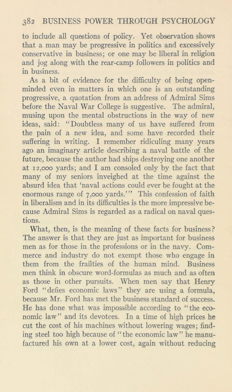 to include aU questions of policy. Yet observation shows that a man may be progressive in politics and excessively conservative in business; or one may be liberal in religion and jog along with the rear-camp followers in politics and in business. As a bit of evidence for the difficulty of being open- minded even in matters in which one is an outstanding progressive, a quotation from an address of Admiral Sims before the Naval War College is suggestive. The admiral, musing upon the mental obstructions in the way of new ideas, said: “Doubtless many of us have suffered from the pain of a new idea, and some have recorded their suffering in writing. I remember ridiculing many years ago an imaginary article describing a naval battle of the future, because the author had ships destroying one another at 12,000 yards; and I am consoled only by the fact that many of my seniors inveighed at the time against the absurd idea that ‘naval actions could ever be fought at the enormous range of 7,000 yards.’” This confession of faith in liberalism and in its difficulties is the more impressive be- cause Admiral Sims is regarded as a radical on naval ques- tions. What, then, is the meaning of these facts for business? The answer is that they are just as important for business men as for those in the professions or in the na\’y. Com- merce and industry do not exempt those who engage in them from the frailties of the human mind. Business men think in obscure word-formulas as much and as often as those in other pursuits. When men say that Henry Ford “defies economic laws” they are using a formula, because Mr. Ford has met the business standard of success. He has done what was impossible according to “the eco- nomic law” and its devotees. In a time of high prices he cut the cost of his machines without lowering wages; find- ing steel too high because of “the economic law” he manu- factured his own at a lower cost, again 'without reducing