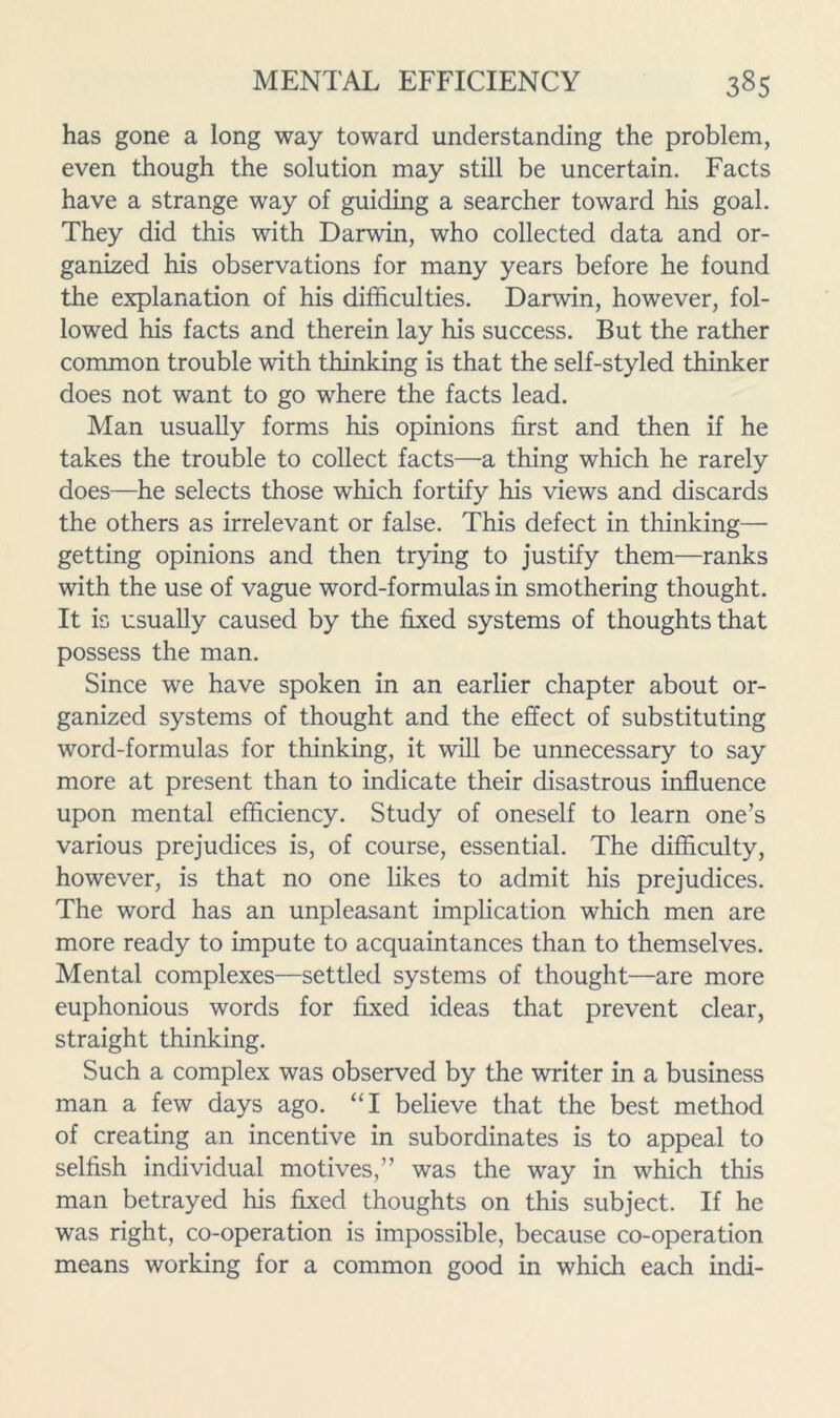 has gone a long way toward understanding the problem, even though the solution may still be uncertain. Facts have a strange way of guiding a searcher toward his goal. They did this with Darwin, who collected data and or- ganized his observations for many years before he found the explanation of his difficulties. Darwin, however, fol- lowed his facts and therein lay his success. But the rather common trouble with thinking is that the self-styled thinker does not want to go where the facts lead. Man usually forms his opinions first and then if he takes the trouble to collect facts—a thing which he rarely does—he selects those which fortify his views and discards the others as irrelevant or false. This defect in thinking— getting opinions and then trying to Justify them—ranks with the use of vague word-formulas in smothering thought. It is usually caused by the fixed systems of thoughts that possess the man. Since we have spoken in an earlier chapter about or- ganized systems of thought and the effect of substituting word-formulas for thinking, it will be unnecessary to say more at present than to indicate their disastrous influence upon mental efficiency. Study of oneself to learn one’s various prejudices is, of course, essential. The difficulty, however, is that no one likes to admit his prejudices. The word has an unpleasant implication which men are more ready to impute to acquaintances than to themselves. Mental complexes—settled systems of thought—are more euphonious words for fixed ideas that prevent clear, straight thinking. Such a complex was observed by the writer in a business man a few days ago. “I believe that the best method of creating an incentive in subordinates is to appeal to selfish individual motives,” was the way in which this man betrayed his fixed thoughts on this subject. If he was right, co-operation is impossible, because co-operation means working for a common good in which each indi-