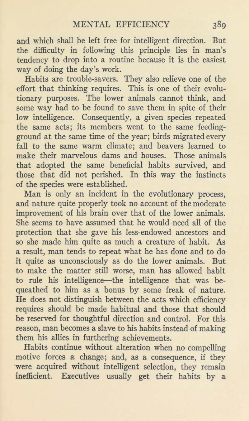 and which shall be left free for intelligent direction. But the difficulty in following this principle lies in man’s tendency to drop into a routine because it is the easiest way of doing the day’s work. Habits are trouble-savers. They also relieve one of the effort that thinking requires. This is one of their evolu- tionary purposes. The lower animals cannot think, and some way had to be found to save them in spite of their low intelligence. Consequently, a given species repeated the same acts; its members went to the same feeding- ground at the same time of the year; birds migrated every fall to the same warm climate; and beavers learned to make their marvelous dams and houses. Those animals that adopted the same beneficial habits survived, and those that did not perished. In this way the instincts of the species were established. Man is only an incident in the evolutionary process, and nature quite properly took no account of the moderate improvement of his brain over that of the lower animals. She seems to have assumed that he would need all of the protection that she gave his less-endowed ancestors and so she made him quite as much a creature of habit. As a result, man tends to repeat what he has done and to do it quite as unconsciously as do the lower animals. But to make the matter still worse, man has allowed habit to rule his intelligence—the intelligence that was be- queathed to him as a bonus by some freak of nature. He does not distinguish between the acts which efficiency requires should be made habitual and those that should be reserved for thoughtful direction and control. For this reason, man becomes a slave to his habits instead of making them his allies in furthering achievements. Habits continue without alteration when no compelling motive forces a change; and, as a consequence, if they were acquired without intelligent selection, they remain inefficient. Executives usually get their habits by a