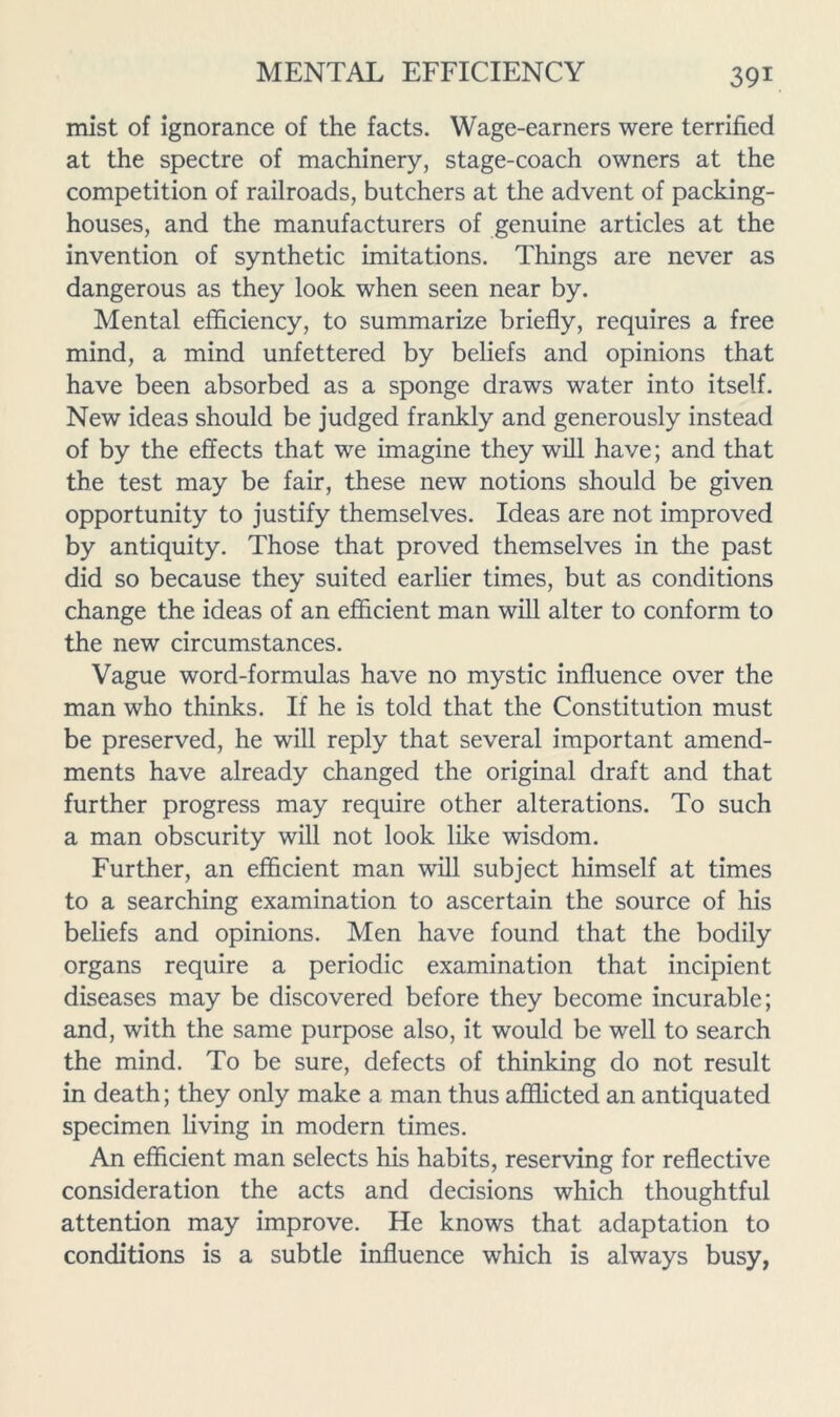 mist of ignorance of the facts. Wage-earners were terrified at the spectre of machinery, stage-coach owners at the competition of railroads, butchers at the advent of packing- houses, and the manufacturers of genuine articles at the invention of synthetic imitations. Things are never as dangerous as they look when seen near by. Mental efficiency, to summarize briefly, requires a free mind, a mind unfettered by beliefs and opinions that have been absorbed as a sponge draws water into itself. New ideas should be judged frankly and generously instead of by the effects that we imagine they will have; and that the test may be fair, these new notions should be given opportunity to justify themselves. Ideas are not improved by antiquity. Those that proved themselves in the past did so because they suited earlier times, but as conditions change the ideas of an efficient man will alter to conform to the new circumstances. Vague word-formulas have no mystic influence over the man who thinks. If he is told that the Constitution must be preserved, he will reply that several important amend- ments have already changed the original draft and that further progress may require other alterations. To such a man obscurity will not look like wisdom. Further, an efficient man will subject himself at times to a searching examination to ascertain the source of his beliefs and opinions. Men have found that the bodily organs require a periodic examination that incipient diseases may be discovered before they become incurable; and, with the same purpose also, it would be well to search the mind. To be sure, defects of thinking do not result in death; they only make a man thus aflficted an antiquated specimen living in modern times. An efficient man selects his habits, reserving for reflective consideration the acts and decisions which thoughtful attention may improve. He knows that adaptation to conditions is a subtle influence which is always busy,