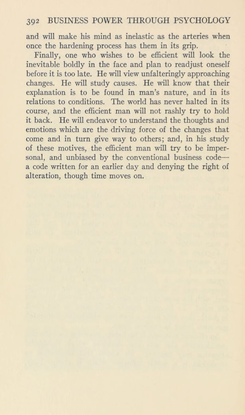 and will make his mind as inelastic as the arteries when once the hardening process has them in its grip. Finally, one who wishes to be efficient will look the inevitable boldly in the face and plan to readjust oneself before it is too late. He will view unfalteringly approaching changes. He will study causes. He will know that their explanation is to be found in man’s nature, and in its relations to conditions. The world has never halted in its course, and the efficient man will not rashly try to hold it back. He will endeavor to understand the thoughts and emotions which are the driving force of the changes that come and in turn give way to others; and, in his study of these motives, the efficient man will try to be imper- sonal, and unbiased by the conventional business code— a code written for an earlier day and denying the right of alteration, though time moves on.