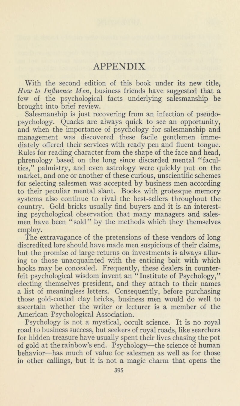 With the second edition of this book under its new title, How to Influence Men, business friends have suggested that a few of the psychological facts underlying salesmanship be brought into brief review. Salesmanship is just recovering from an infection of pseudo- psychology. Quacks are always quick to see an opportunity, and when the importance of psychology for salesmanship and management was discovered these facile gentlemen imme- diately offered their services with ready pen and fluent tongue. Rules for reading character from the shape of the face and head, phrenology based on the long since discarded mental “facul- ties,” palmistry, and even astrology were quickly put on the market, and one or another of these curious, unscientific schemes for selecting salesmen was accepted by business men according to their peculiar mental slant. Books with grotesque memory systems also continue to rival the best-sellers throughout the country. Gold bricks usually find buyers and it is an interest- ing psychological observation that many managers and sales- men have been “sold” by the methods which they themselves employ. The extravagance of the pretensions of these vendors of long discredited lore should have made men suspicious of their claims, but the promise of large returns on investments is always allur- ing to those unacquainted with the enticing bait with which hooks may be concealed. Frequently, these dealers in counter- feit psychological wisdom invent an “Institute of Psychology,” electing themselves president, and they attach to their names a list of meaningless letters. Consequently, before purchasing those gold-coated clay bricks, business men would do well to ascertain whether the writer or lecturer is a member of the American Psychological Association. Psychology is not a mystical, occult science. It is no royal road to business success, but seekers of royal roads, like searchers for hidden treasure have usually spent their lives chasing the pot of gold at the rainbow’s end. Psychology—the science of human behavior—has much of value for salesmen as well as for those in other callings, but it is not a magic charm that opens the