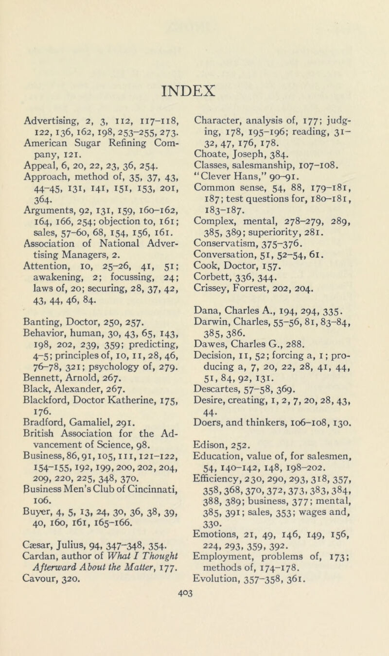 INDEX Advertising, 2, 3, 112, 117-118, 122,136, 162,198, 253-255, 273. American Sugar Refining Com- pany, 121. Appeal, 6, 20, 22, 23, 36, 254. Approach, method of, 35, 37, 43, 44-45. 131. 141. 151. 153. 201, 364. Arguments, 92, 131, 159, 160-162, 164, 166, 254; objection to, 161; sales, 57-fio, 68, 154, 156, 161. Association of National Adver- tising Managers, 2. Attention, 10, 25-26, 41, 51; awakening, 2; focussing, 24; laws of, 20; securing, 28, 37, 42, 43, 44. 46, 84- Banting, Doctor, 250, 257. Behavior, human, 30, 43, 65, 143, 198, 202, 239, 359; predicting, 4-5; principles of, 10, ii, 28, 46, 7^78, 321; psychology of, 279. Bennett, Arnold, 267. Black, Alexander, 267. Blackford, Doctor Katherine, 175, 176. Bradford, Gamaliel, 291. British Association for the Ad- vancement of Science, 98. Business,86,91,105, iii, 121-122, 154-155,192,199,200, 202, 204, 2^, 220, 225, 348, 370. Business Men’s Club of Cincinnati, 106. Buyer, 4, 5, 13, 24, 30, 36, 38, 39, 40, 160, 161, 165-166. Caesar, Julius, 94, 347-348, 354- Cardan, author of What I Thought Afterward About the Matter, 177. Cavour, 320. Character, analysis of, 177; judg- ing, 178, 195-196: reading, 31- 32, 47, 176, 178. Choate, Joseph, 384. Classes, salesmanship, 107-108. “Clever Hans,” 90-91. Common sense, 54, 88, 179-181, 187; test questions for, 180-181, 183-187. Complex, mental, 278-279, 289, 385, 389; superiority, 281. Conservatism, 375-376. Conversation, 51, 52-54, 61. Cook, Doctor, 157. Corbett, 336, 344. Crissey, Forrest, 202, 204. Dana, Charles A., 194, 294, 335. Darwin, Charles, 55-56, 81, 83-84, 385. 386. Dawes, Charles G., 288. Decision, il, 52; forcing a, i; pro- ducing a, 7, 20, 22, 28, 41, 44, 51, 84,92, 131. Descartes, 57-58, 369. Desire, creating, 1,2,7, 20, 28, 43, 44- Doers, and thinkers, 106-108,130. Edison, 252. Education, value of, for salesmen, 54, 140-142, 148, 198-202. Efficiency, 230, 290, 293, 318, 357, 358,368,370,372,373.383.384. 388, 389; business, 377; mental, 385. 391; sales, 353; wages and, 330- Emotions, 21, 49, 146, 149, 156, 224. 293, 359, 392. Employment, problems of, 173; methods of, 174-178. Evolution, 357-358. 361.