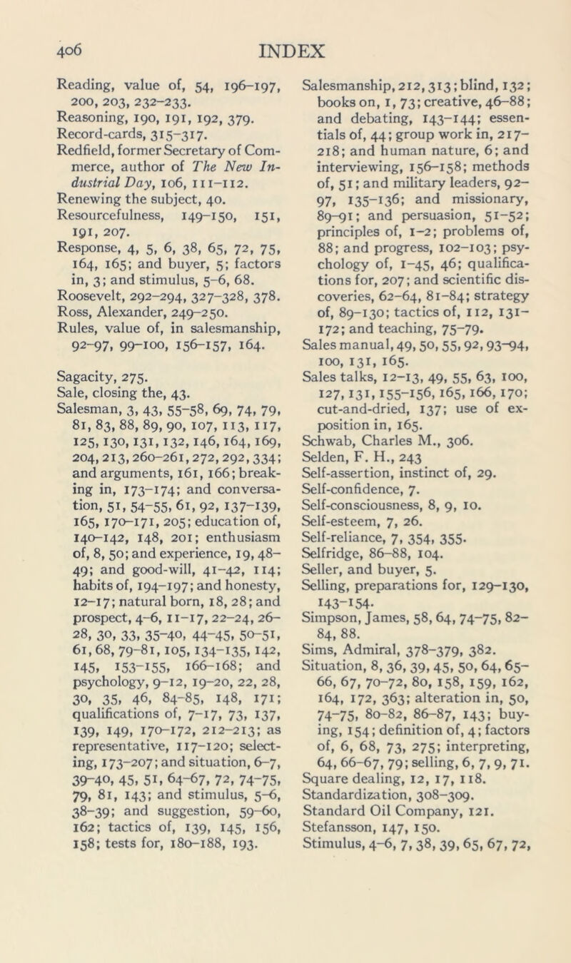 Reading, value of, 54, 196-197, 200, 203, 232-233. Reasoning, 190, 191, 192, 379. Record-cards, 315-317. Redfield, former Secretary of Com- merce, author of The New In- dustrial Day, 106, 111-112. Renewing the subject, 40. Resourcefulness, 149-150, 151, 191, 207, Response, 4, 5, 6, 38, 65, 72, 75, 164, 165; and buyer, 5; factors in, 3; and stimulus, 5-6, 68. Roosevelt, 292-294, 327-328, 378. Ross, Alexander, 249-250. Rules, value of, in salesmanship, 92-97, 99-100, 156-157. 164. Sagacity, 275. Sale, closing the, 43. Salesman, 3, 43, 55-58, 69, 74, 79, 81,83, 88, 89, 90, 107, 113, 117, 125,130,131,132,146,164,169, 204,213,260-261,272,292,334; and arguments, 161,166; break- ing in, 173-174; and conversa- tion, 51, 54-55, 61, 92, 137-139. 165, 170-171, 205: education of, 140-142, 148, 201; enthusiasm of, 8, 50; and experience, 19,48- 49; and good-will, 41-42, 114; habits of, 194-197; and honesty, 12-17; natural born, 18, 28; and prospect, 4-6, 11-17, 22-24, 26- 28, 30, 33, 35-40, 44-45. 50-51. 61,68,79-81,105,134-135,142, 145. 153-155, 166-168; and psychology, 9-12, 19-20, 22, 28, 30, 35, 46, 84-85, 148, 171; qualifications of, 7-17, 73, 137, 139, 149, 170-172, 212-213; as representative, 117-120; select- ing, 173-207; and situation, 6-7, 39-40, 45, 51. 64-67, 72, 74-75. 79, 81, 143; and stimulus, 5-6, 38-39; and suggestion, 59-60, 162; tactics of, 139, 145, 156, 158; tests for, 180-188, 193. Salesmanship, 212,313; blind, 132; books on, i, 73; creative, 46-88; and debating, 143-144; essen- tials of, 44; group work in, 217- 218; and human nature, 6; and interviewing, 156-158; methods of, 51; and military leaders, 92- 97, 135-136; and missionary, 89-91; and persuasion, 51-52; principles of, 1-2; problems of, 88; and progress, 102-103; psy- chology of, 1-45, 46; qualifica- tions for, 207; and scientific dis- coveries, 62-64, 81-84; strategy of, 89-130; tactics of, 112, 131- 172; and teaching, 75-79. Sales manual, 49,50, 55,92,93-94, 100, 131, 165. Sales talks, 12-13, 49. 55, 63, too, 127,131,155-156,165,166,170; cut-and-dried, 137; use of ex- position in, 165. Schwab, Charles M., 306. Selden, F. H., 243 Self-assertion, instinct of, 29. Self-confidence, 7. Self-consciousness, 8, 9, 10. Self-esteem, 7, 26. Self-reliance, 7, 354, 355. Selfridge, 86-88, 104. Seller, and buyer, 5. Selling, preparations for, 129-130, 143-154. Simpson, James, 58,64, 74-75, 82- 84, 88. Sims, Admiral, 378-379, 382. Situation, 8, 36, 39, 45, 50, 64, 65- 66, 67, 70-72, 80, 158, 159, 162, 164, 172, 363; alteration in, 50, 74-75, 80-82, 8^87, 143; buy- ing, 154; definition of, 4; factors of, 6, 68, 73, 275; interpreting, 64, 66-67, 79; selling, 6, 7, 9, 71. Square dealing, 12, 17, 118. Standardization, 308-309. Standard Oil Company, 121. Stefansson, 147, 150. Stimulus, 4-6, 7, 38, 39, 65, 67, 72,