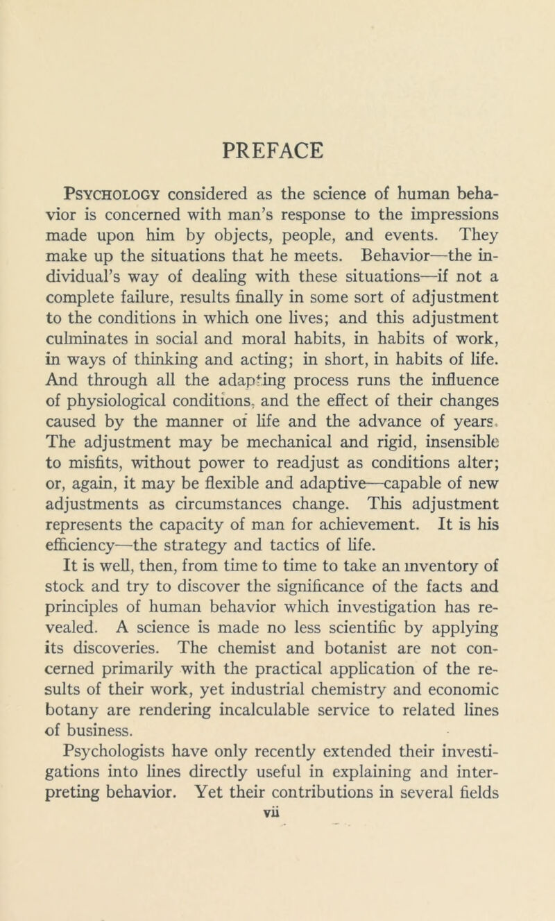 PREFACE Psychology considered as the science of human beha- vior is concerned with man’s response to the impressions made upon him by objects, people, and events. They make up the situations that he meets. Behavior—the in- dividual’s way of dealing with these situations—if not a complete failure, results finally in some sort of adjustment to the conditions in which one lives; and this adjustment culminates in social and moral habits, in habits of work, in ways of thinking and acting; in short, in habits of life. And through all the adapting process runs the influence of physiological conditions, and the effect of their changes caused by the manner of life and the advance of years. The adjustment may be mechanical and rigid, insensible to misfits, without power to readjust as conditions alter; or, again, it may be flexible and adaptive—capable of new adjustments as circumstances change. This adjustment represents the capacity of man for achievement. It is his efficiency—the strategy and tactics of fife. It is well, then, from time to time to take an inventory of stock and try to discover the significance of the facts and principles of human behavior which investigation has re- vealed. A science is made no less scientific by applying its discoveries. The chemist and botanist are not con- cerned primarily with the practical application of the re- sults of their work, yet industrial chemistry and economic botany are rendering incalculable service to related lines of business. Psychologists have only recently extended their investi- gations into lines directly useful in explaining and inter- preting behavior. Yet their contributions in several fields vii