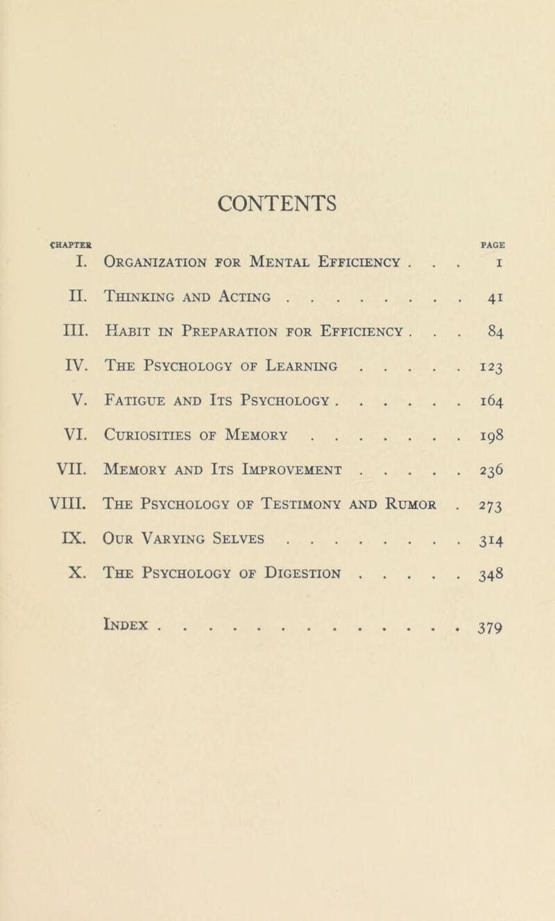 CONTENTS CHAPTER PAGE I. Organization for Mental Efficiency ... i II. Thinking and Acting 41 III. Habit in Preparation for Efficiency ... 84 IV. The Psychology of Learning 123 V. Fatigue and Its Psychology 164 VI. Curiosities of Memory 198 VII. Memory and Its Improvement 236 VIII. The Psychology of Testimony and Rumor . 273 IX. Our Varying Selves 314 X. The Psychology of Digestion 348 Index 379