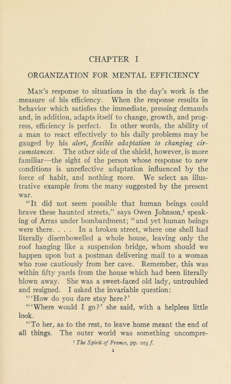 ORGANIZATION FOR MENTAL EFFICIENCY Man’s response to situations in the day’s work is the measure of his efficiency. When the response results in behavior which satisfies the immediate, pressing demands and, in addition, adapts itself to change, growth, and prog- ress, efficiency is perfect. In other words, the ability of a man to react effectively to his daily problems may be gauged by his alert, flexible adaptation to changing cir- cumstances. The other side of the shield, however, is more familiar—the sight of the person whose response to new conditions is unreflective adaptation influenced by the force of habit, and nothing more. We select an illus- trative example from the many suggested by the present war. “It did not seem possible that human beings could brave these haunted streets,” says Owen Johnson,1 speak- ing of Arras under bombardment; “and yet human beings were there. ... In a broken street, where one shell had literally disembowelled a whole house, leaving only the roof hanging like a suspension bridge, whom should we happen upon but a postman delivering mail to a woman who rose cautiously from her cave. Remember, this was within fifty yards from the house which had been literally blown away. She was a sweet-faced old lady, untroubled and resigned. I asked the invariable question: “‘How do you dare stay here?’ “‘Where would I go?’ she said, with a helpless little look. “To her, as to the rest, to leave home meant the end of all things. The outer world was something uncompre- 1 The Spirit of France, pp. 103/.