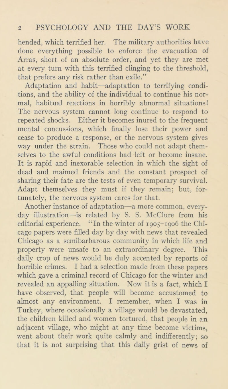 hended, which terrified her. The military authorities have done everything possible to enforce the evacuation of Arras, short of an absolute order, and yet they are met at every turn with this terrified clinging to the threshold, that prefers any risk rather than exile.” Adaptation and habit—adaptation to terrifying condi- tions, and the ability of the individual to continue his nor- mal, habitual reactions in horribly abnormal situations! The nervous system cannot long continue to respond to repeated shocks. Either it becomes inured to the frequent mental concussions, which finally lose their power and cease to produce a response, or the nervous system gives way under the strain. Those who could not adapt them- selves to the awful conditions had left or become insane. It is rapid and inexorable selection in which the sight of dead and maimed friends and the constant prospect of sharing their fate are the tests of even temporary survival. Adapt themselves they must if they remain; but, for- tunately, the nervous system cares for that. Another instance of adaptation—a more common, every- day illustration—is related by S. S. McClure from his editorial experience. “In the winter of 1905-1906 the Chi- cago papers were filled day by day with news that revealed Chicago as a semibarbarous community in which life and property were unsafe to an extraordinary degree. This daily crop of news would be duly accented by reports of horrible crimes. I had a selection made from these papers which gave a criminal record of Chicago for the winter and revealed an appalling situation. Now it is a fact, which I have observed, that people will become accustomed to almost any environment. I remember, when I was in Turkey, where occasionally a village would be devastated, the children killed and women tortured, that people in an adjacent village, who might at any time become victims, went about their work quite calmly and indifferently; so that it is not surprising that this daily grist of news of