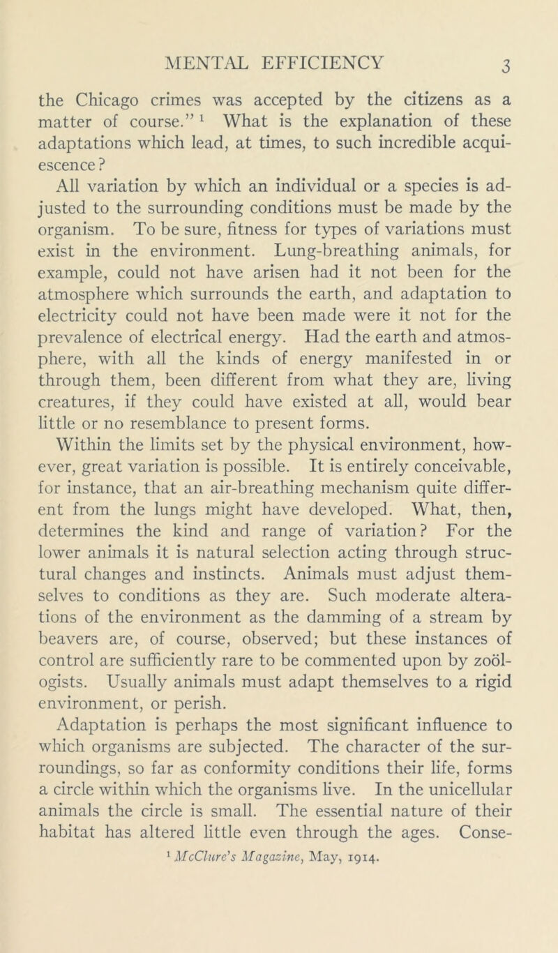 the Chicago crimes was accepted by the citizens as a matter of course.’’1 What is the explanation of these adaptations which lead, at times, to such incredible acqui- escence ? All variation by which an individual or a species is ad- justed to the surrounding conditions must be made by the organism. To be sure, fitness for types of variations must exist in the environment. Lung-breathing animals, for example, could not have arisen had it not been for the atmosphere which surrounds the earth, and adaptation to electricity could not have been made were it not for the prevalence of electrical energy. Had the earth and atmos- phere, with all the kinds of energy manifested in or through them, been different from what they are, living creatures, if they could have existed at all, would bear little or no resemblance to present forms. Within the limits set by the physical environment, how- ever, great variation is possible. It is entirely conceivable, for instance, that an air-breathing mechanism quite differ- ent from the lungs might have developed. What, then, determines the kind and range of variation? For the lower animals it is natural selection acting through struc- tural changes and instincts. Animals must adjust them- selves to conditions as they are. Such moderate altera- tions of the environment as the damming of a stream by beavers are, of course, observed; but these instances of control are sufficiently rare to be commented upon by zool- ogists. Usually animals must adapt themselves to a rigid environment, or perish. Adaptation is perhaps the most significant influence to which organisms are subjected. The character of the sur- roundings, so far as conformity conditions their life, forms a circle within which the organisms live. In the unicellular animals the circle is small. The essential nature of their habitat has altered little even through the ages. Conse- 1 McClure's Magazine, May, 1914.