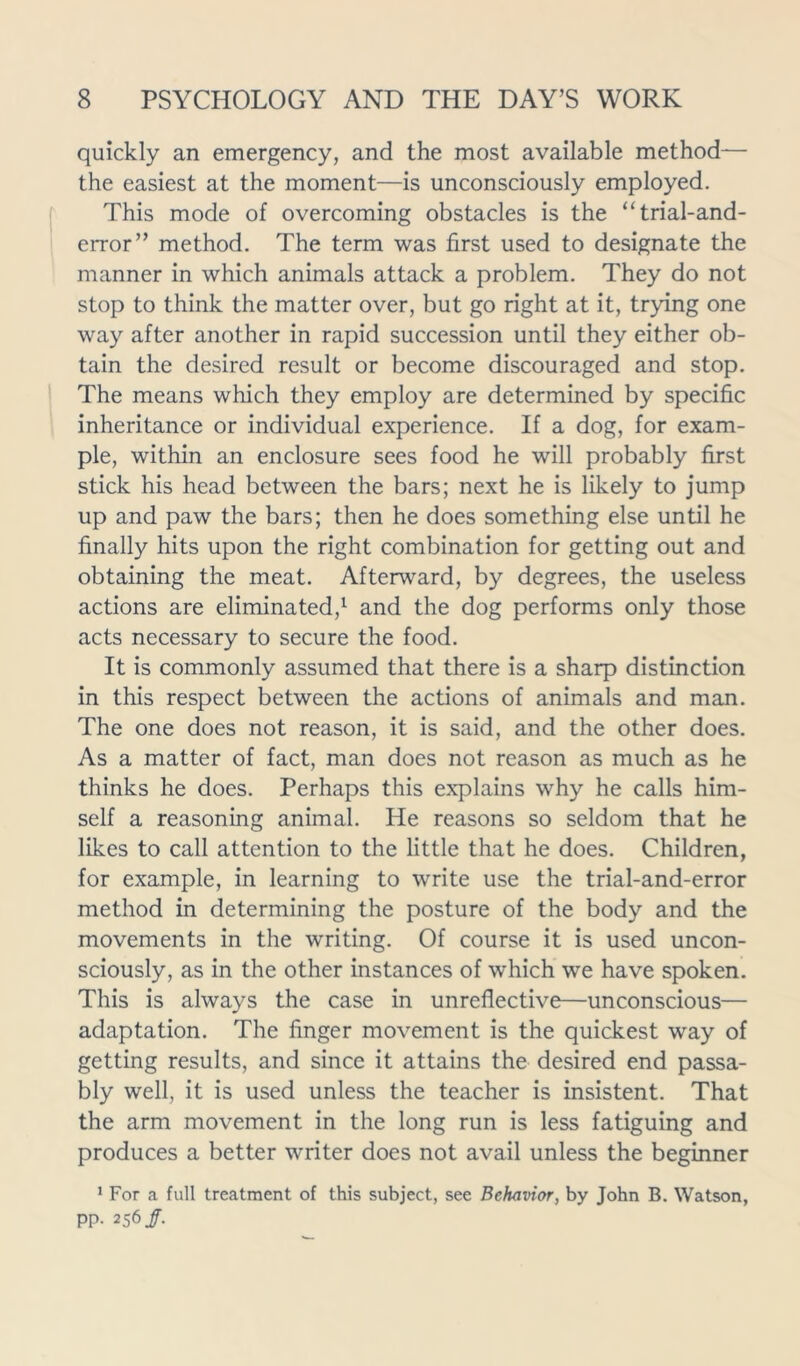 quickly an emergency, and the most available method— the easiest at the moment—is unconsciously employed. This mode of overcoming obstacles is the “trial-and- error” method. The term was first used to designate the manner in which animals attack a problem. They do not stop to think the matter over, but go right at it, trying one way after another in rapid succession until they either ob- tain the desired result or become discouraged and stop. The means which they employ are determined by specific inheritance or individual experience. If a dog, for exam- ple, within an enclosure sees food he will probably first stick his head between the bars; next he is likely to jump up and paw the bars; then he does something else until he finally hits upon the right combination for getting out and obtaining the meat. Afterward, by degrees, the useless actions are eliminated,1 and the dog performs only those acts necessary to secure the food. It is commonly assumed that there is a sharp distinction in this respect between the actions of animals and man. The one does not reason, it is said, and the other does. As a matter of fact, man does not reason as much as he thinks he does. Perhaps this explains why he calls him- self a reasoning animal. He reasons so seldom that he likes to call attention to the little that he does. Children, for example, in learning to write use the trial-and-error method in determining the posture of the body and the movements in the writing. Of course it is used uncon- sciously, as in the other instances of which we have spoken. This is always the case in unreflective—unconscious— adaptation. The finger movement is the quickest way of getting results, and since it attains the desired end passa- bly well, it is used unless the teacher is insistent. That the arm movement in the long run is less fatiguing and produces a better writer does not avail unless the beginner 1 For a full treatment of this subject, see Behavior, by John B. Watson, pp. 256/.