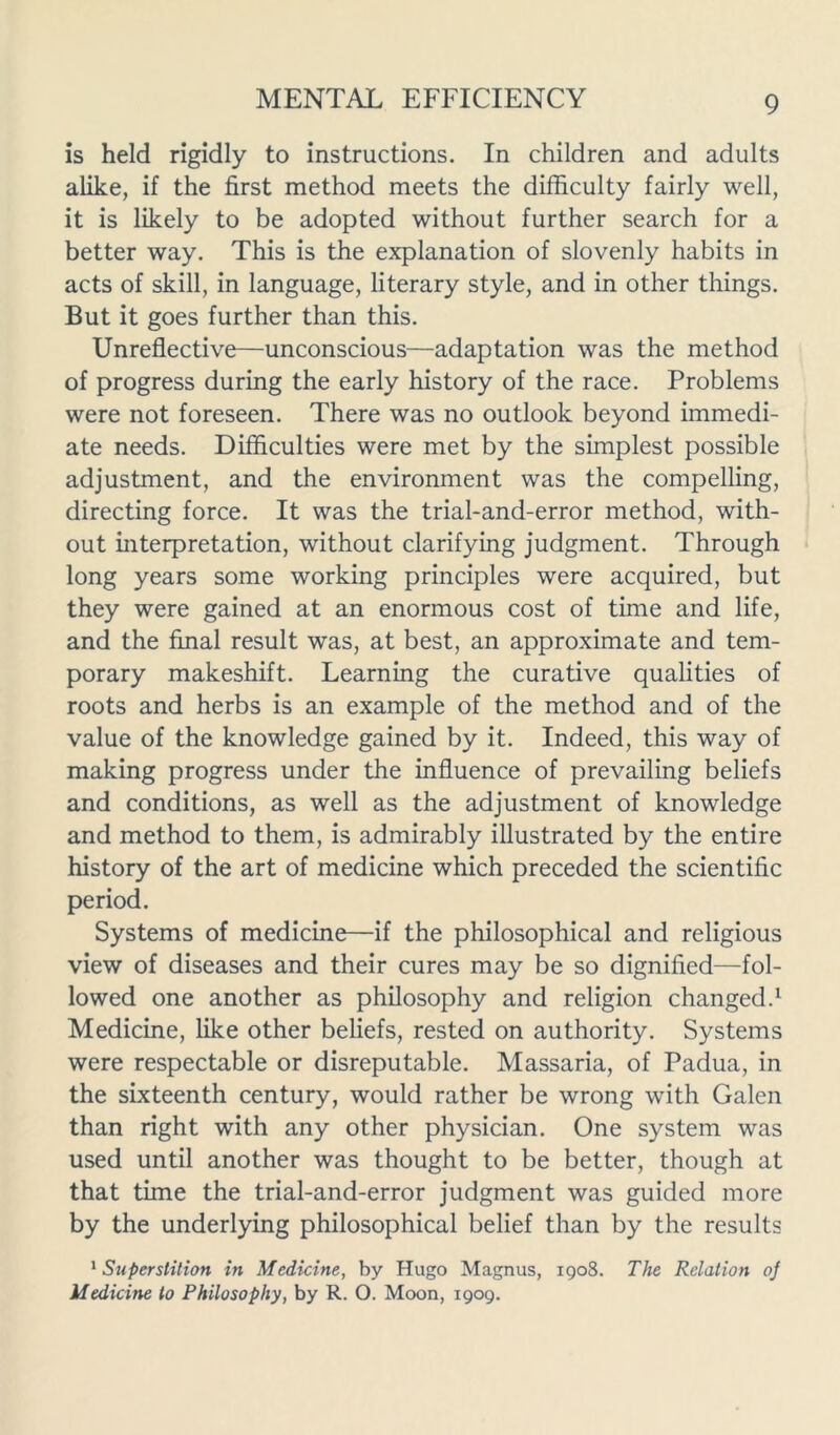 is held rigidly to instructions. In children and adults alike, if the first method meets the difficulty fairly well, it is likely to be adopted without further search for a better way. This is the explanation of slovenly habits in acts of skill, in language, literary style, and in other things. But it goes further than this. Unreflective—unconscious—adaptation was the method of progress during the early history of the race. Problems were not foreseen. There was no outlook beyond immedi- ate needs. Difficulties were met by the simplest possible adjustment, and the environment was the compelling, directing force. It was the trial-and-error method, with- out interpretation, without clarifying judgment. Through long years some working principles were acquired, but they were gained at an enormous cost of time and life, and the final result was, at best, an approximate and tem- porary makeshift. Learning the curative qualities of roots and herbs is an example of the method and of the value of the knowledge gained by it. Indeed, this way of making progress under the influence of prevailing beliefs and conditions, as well as the adjustment of knowledge and method to them, is admirably illustrated by the entire history of the art of medicine which preceded the scientific period. Systems of medicine—if the philosophical and religious view of diseases and their cures may be so dignified—fol- lowed one another as philosophy and religion changed.1 Medicine, like other beliefs, rested on authority. Systems were respectable or disreputable. Massaria, of Padua, in the sixteenth century, would rather be wrong with Galen than right with any other physician. One system was used until another was thought to be better, though at that time the trial-and-error judgment was guided more by the underlying philosophical belief than by the results 1 Superstition in Medicine, by Hugo Magnus, 1908. The Relation oj Medicine to Philosophy, by R. O. Moon, 1909.