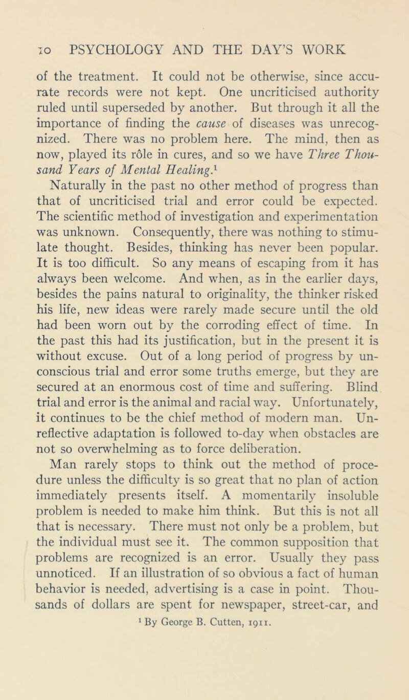 of the treatment. It could not be otherwise, since accu- rate records were not kept. One uncriticised authority ruled until superseded by another. But through it all the importance of finding the cause of diseases was unrecog- nized. There was no problem here. The mind, then as now, played its role in cures, and so we have Three Thou- sand Years of Mental Healing} Naturally in the past no other method of progress than that of uncriticised trial and error could be expected. The scientific method of investigation and experimentation was unknown. Consequently, there was nothing to stimu- late thought. Besides, thinking has never been popular. It is too difficult. So any means of escaping from it has always been welcome. And when, as in the earlier days, besides the pains natural to originality, the thinker risked his life, new ideas were rarely made secure until the old had been worn out by the corroding effect of time. In the past this had its justification, but in the present it is without excuse. Out of a long period of progress by un- conscious trial and error some truths emerge, but they are secured at an enormous cost of time and suffering. Blind trial and error is the animal and racial way. Unfortunately, it continues to be the chief method of modern man. Un- reflective adaptation is followed to-day when obstacles are not so overwhelming as to force deliberation. Man rarely stops to think out the method of proce- dure unless the difficulty is so great that no plan of action immediately presents itself. A momentarily insoluble problem is needed to make him think. But this is not all that is necessary. There must not only be a problem, but the individual must see it. The common supposition that problems are recognized is an error. Usually they pass unnoticed. If an illustration of so obvious a fact of human behavior is needed, advertising is a case in point. Thou- sands of dollars are spent for newspaper, street-car, and