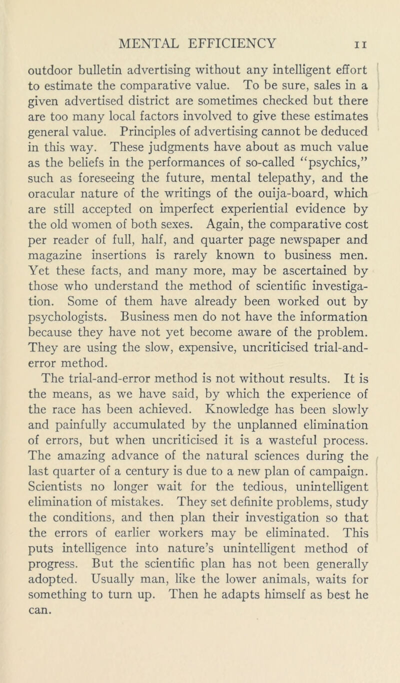 outdoor bulletin advertising without any intelligent effort to estimate the comparative value. To be sure, sales in a given advertised district are sometimes checked but there are too many local factors involved to give these estimates general value. Principles of advertising cannot be deduced in this way. These judgments have about as much value as the beliefs in the performances of so-called “psychics,” such as foreseeing the future, mental telepathy, and the oracular nature of the writings of the ouija-board, which are still accepted on imperfect experiential evidence by the old women of both sexes. Again, the comparative cost per reader of full, half, and quarter page newspaper and magazine insertions is rarely known to business men. Yet these facts, and many more, may be ascertained by those who understand the method of scientific investiga- tion. Some of them have already been worked out by psychologists. Business men do not have the information because they have not yet become aware of the problem. They are using the slow, expensive, uncriticised trial-and- error method. The trial-and-error method is not without results. It is the means, as we have said, by which the experience of the race has been achieved. Knowledge has been slowly and painfully accumulated by the unplanned elimination of errors, but when uncriticised it is a wasteful process. The amazing advance of the natural sciences during the last quarter of a century is due to a new plan of campaign. Scientists no longer wait for the tedious, unintelligent elimination of mistakes. They set definite problems, study the conditions, and then plan their investigation so that the errors of earlier workers may be eliminated. This puts intelligence into nature’s unintelligent method of progress. But the scientific plan has not been generally adopted. Usually man, like the lower animals, waits for something to turn up. Then he adapts himself as best he can.