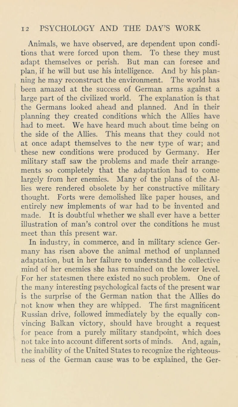 Animals, we have observed, are dependent upon condi- tions that were forced upon them. To these they must adapt themselves or perish. But man can foresee and plan, if he will but use his intelligence. And by his plan- ning he may reconstruct the environment. The world has been amazed at the success of German arms against a large part of the civilized world. The explanation is that the Germans looked ahead and planned. And in their planning they created conditions which the Allies have had to meet. We have heard much about time being on the side of the Allies. This means that they could not at once adapt themselves to the new type of war; and these new conditions were produced by Germany. Her military staff saw the problems and made their arrange- ments so completely that the adaptation had to come largely from her enemies. Many of the plans of the Al- lies were rendered obsolete by her constructive military thought. Forts were demolished like paper houses, and entirely new implements of war had to be invented and made. It is doubtful whether we shall ever have a better illustration of man’s control over the conditions he must meet than this present war. In industry, in commerce, and in military science Ger- many has risen above the animal method of unplanned adaptation, but in her failure to understand the collective mind of her enemies she has remained on the lower level. For her statesmen there existed no such problem. One of the many interesting psychological facts of the present war is the surprise of the German nation that the Allies do not know when they are whipped. The first magnificent Russian drive, followed immediately by the equally con- vincing Balkan victory, should have brought a request for peace from a purely military standpoint, which does not take into account different sorts of minds. And, again, the inability of the United States to recognize the righteous- ness of the German cause was to be explained, the Ger-