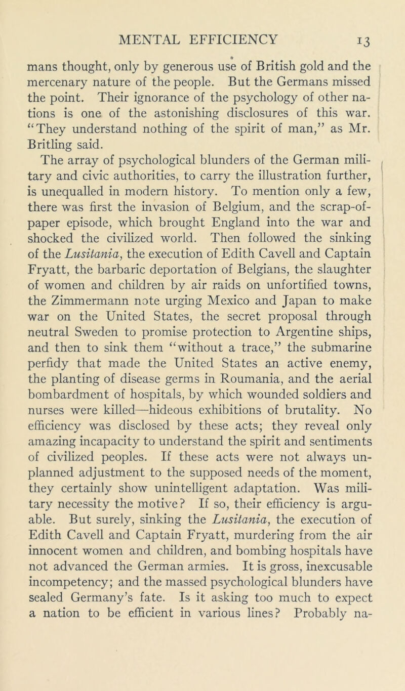 mans thought, only by generous use of British gold and the mercenary nature of the people. But the Germans missed the point. Their ignorance of the psychology of other na- tions is one of the astonishing disclosures of this war. “They understand nothing of the spirit of man,” as Mr. Britling said. The array of psychological blunders of the German mili- tary and civic authorities, to carry the illustration further, is unequalled in modern history. To mention only a few, there was first the invasion of Belgium, and the scrap-of- paper episode, which brought England into the war and shocked the civilized world. Then followed the sinking of the Lusitania, the execution of Edith Cavell and Captain Fryatt, the barbaric deportation of Belgians, the slaughter of women and children by air raids on unfortified towns, the Zimmermann note urging Mexico and Japan to make war on the United States, the secret proposal through neutral Sweden to promise protection to Argentine ships, and then to sink them “without a trace,” the submarine perfidy that made the United States an active enemy, the planting of disease germs in Roumania, and the aerial bombardment of hospitals, by which wounded soldiers and nurses were killed—hideous exhibitions of brutality. No efficiency was disclosed by these acts; they reveal only amazing incapacity to understand the spirit and sentiments of civilized peoples. If these acts were not always un- planned adjustment to the supposed needs of the moment, they certainly show unintelligent adaptation. Was mili- tary necessity the motive ? If so, their efficiency is argu- able. But surely, sinking the Lusitania, the execution of Edith Cavell and Captain Fryatt, murdering from the air innocent women and children, and bombing hospitals have not advanced the German armies. It is gross, inexcusable incompetency; and the massed psychological blunders have sealed Germany’s fate. Is it asking too much to expect a nation to be efficient in various lines? Probably na-