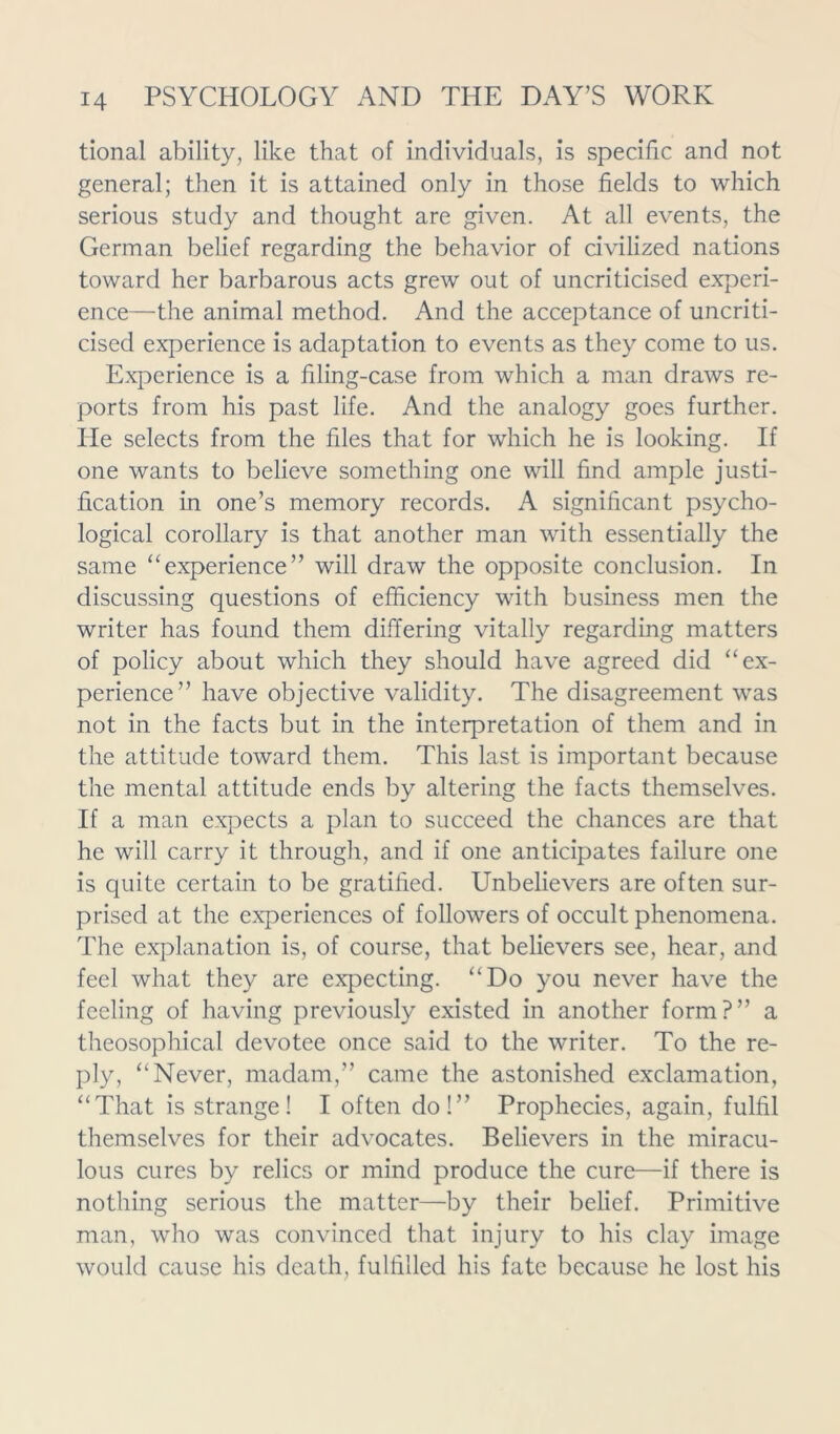 tional ability, like that of individuals, is specific and not general; then it is attained only in those fields to which serious study and thought are given. At all events, the German belief regarding the behavior of civilized nations toward her barbarous acts grew out of uncriticised experi- ence—the animal method. And the acceptance of uncriti- cised experience is adaptation to events as they come to us. Experience is a filing-case from which a man draws re- ports from his past life. And the analogy goes further. He selects from the files that for which he is looking. If one wants to believe something one will find ample justi- fication in one’s memory records. A significant psycho- logical corollary is that another man with essentially the same “experience” will draw the opposite conclusion. In discussing questions of efficiency with business men the writer has found them differing vitally regarding matters of policy about which they should have agreed did “ex- perience” have objective validity. The disagreement was not in the facts but in the interpretation of them and in the attitude toward them. This last is important because the mental attitude ends by altering the facts themselves. If a man expects a plan to succeed the chances are that he will carry it through, and if one anticipates failure one is quite certain to be gratified. Unbelievers are often sur- prised at the experiences of followers of occult phenomena. The explanation is, of course, that believers see, hear, and feel what they are expecting. “Do you never have the feeling of having previously existed in another form?” a theosophical devotee once said to the writer. To the re- ply, “Never, madam,” came the astonished exclamation, “That is strange! I often do!” Prophecies, again, fulfil themselves for their advocates. Believers in the miracu- lous cures by relics or mind produce the cure—if there is nothing serious the matter—by their belief. Primitive man, who was convinced that injury to his clay image would cause his death, fulfilled his fate because he lost his