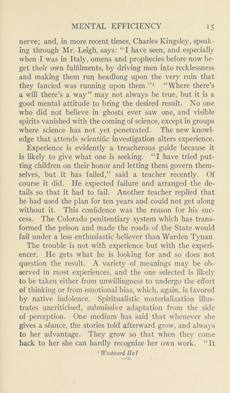 nerve; and, in more recent times, Charles Kingsley, speak- ing through Mr. Leigh, says: “I have seen, and especially when I was in Italy, omens and prophecies before now be- get their own fulfilments, by driving men into recklessness and making them run headlong upon the very ruin that they fancied was running upon them.”1 “Where there’s a will there’s a way” may not always be true, but it is a good mental attitude to bring the desired result. No one who did not believe in ghosts ever saw one, and visible spirits vanished with the coming of science, except in groups where science has not yet penetrated. The new knowl- edge that attends scientific investigation alters experience. Experience is evidently a treacherous guide because it is likely to give what one is seeking. “I have tried put- ting children on their honor and letting them govern them- selves, but it has failed,” said a teacher recently. Of course it did. He expected failure and arranged the de- tails so that it had to fail. Another teacher replied that he had used the plan for ten years and could not get along without it. This confidence was the reason for his suc- cess. The Colorado penitentiary system which has trans- formed the prison and made the roads of the State would fail under a less enthusiastic believer than Warden Tynan. The trouble is not with experience but with the experi- encer. He gets what he is looking for and so does not question the result. A variety of meanings may be ob- served in most experiences, and the one selected is likely to be taken either from unwillingness to undergo the effort of thinking or from emotional bias, which, again, is favored by native indolence. Spiritualistic materialization illus- trates uncriticised, submissive adaptation from the side of perception. One medium has said that whenever she gives a seance, the stories told afterward grow, and always to her advantage. They grow so that when they come back to her she can hardly recognize her own work. “It 1 Westward Ho!