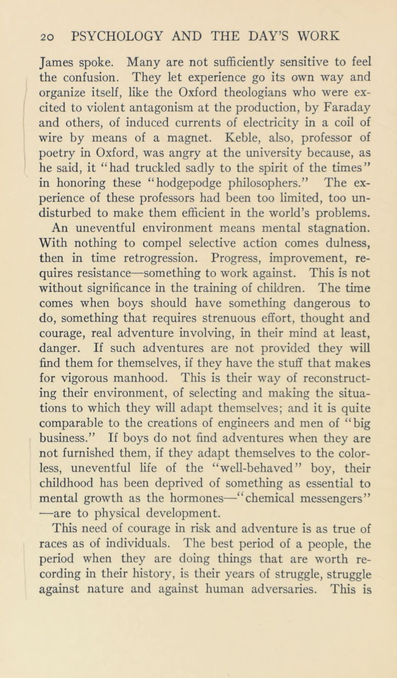 James spoke. Many are not sufficiently sensitive to feel the confusion. They let experience go its own way and organize itself, like the Oxford theologians who were ex- cited to violent antagonism at the production, by Faraday and others, of induced currents of electricity in a coil of wire by means of a magnet. Keble, also, professor of poetry in Oxford, was angry at the university because, as he said, it “had truckled sadly to the spirit of the times” in honoring these “hodgepodge philosophers.” The ex- perience of these professors had been too limited, too un- disturbed to make them efficient in the world’s problems. An uneventful environment means mental stagnation. With nothing to compel selective action comes dulness, then in time retrogression. Progress, improvement, re- quires resistance—something to work against. This is not without significance in the training of children. The time comes when boys should have something dangerous to do, something that requires strenuous effort, thought and courage, real adventure involving, in their mind at least, danger. If such adventures are not provided they will find them for themselves, if they have the stuff that makes for vigorous manhood. This is their way of reconstruct- ing their environment, of selecting and making the situa- tions to which they will adapt themselves; and it is quite comparable to the creations of engineers and men of “big business.” If boys do not find adventures when they are not furnished them, if they adapt themselves to the color- less, uneventful life of the “well-behaved” boy, their childhood has been deprived of something as essential to mental growth as the hormones—“chemical messengers” —are to physical development. This need of courage in risk and adventure is as true of races as of individuals. The best period of a people, the period when they are doing things that are worth re- cording in their history, is their years of struggle, struggle against nature and against human adversaries. This is