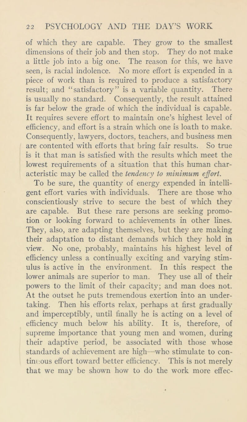 of which they are capable. They grow to the smallest dimensions of their job and then stop. They do not make a little job into a big one. The reason for this, we have seen, is racial indolence. No more effort is expended in a piece of work than is required to produce a satisfactory result; and “satisfactory” is a variable quantity. There is usually no standard. Consequently, the result attained is far below the grade of which the individual is capable. It requires severe effort to maintain one’s highest level of efficiency, and effort is a strain which one is loath to make. Consequently, lawyers, doctors, teachers, and business men are contented with efforts that bring fair results. So true is it that man is satisfied with the results which meet the lowest requirements of a situation that this human char- acteristic may be called the tendency to minimum effort. To be sure, the quantity of energy expended in intelli- gent effort varies with individuals. There are those who conscientiously strive to secure the best of which they are capable. But these rare persons are seeking promo- tion or looking forward to achievements in other lines. They, also, are adapting themselves, but they are making their adaptation to distant demands which they hold in view. No one, probably, maintains his highest level of efficiency unless a continually exciting and varying stim- ulus is active in the environment. In this respect the lower animals are superior to man. They use all of their powers to the limit of their capacity; and man does not. At the outset he puts tremendous exertion into an under- taking. Then his efforts relax, perhaps at first gradually and imperceptibly, until finally he is acting on a level of efficiency much below his ability. It is, therefore, of supreme importance that young men and women, during their adaptive period, be associated with those whose standards of achievement are high—who stimulate to con- tim -ous effort toward better efficiency. This is not merely that we may be shown how to do the work more effec-