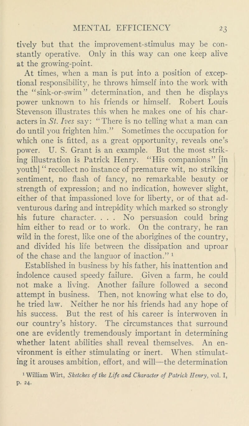 2 3 lively but that the improvement-stimulus may be con- stantly operative. Only in this way can one keep alive at the growing-point. At times, when a man is put into a position of excep- tional responsibility, he throws himself into the work with the “sink-or-swim ” determination, and then he displays power unknown to his friends or himself. Robert Louis Stevenson illustrates this when he makes one of his char- acters in St. Ives say: “There is no telling what a man can do until you frighten him.” Sometimes the occupation for which one is fitted, as a great opportunity, reveals one’s power. U. S. Grant is an example. But the most strik- ing illustration is Patrick Henry. “His companions” [in youth] “ recollect no instance of premature wit, no striking sentiment, no flash of fancy, no remarkable beauty or strength of expression; and no indication, however slight, either of that impassioned love for liberty, or of that ad- venturous daring and intrepidity which marked so strongly his future character. . . . No persuasion could bring him either to read or to work. On the contrary, he ran wild in the forest, like one of the aborigines of the country, and divided his life between the dissipation and uproar of the chase and the languor of inaction.” 1 Established in business by his father, his inattention and indolence caused speedy failure. Given a farm, he could not make a living. Another failure followed a second attempt in business. Then, not knowing what else to do, he tried law. Neither he nor his friends had any hope of his success. But the rest of his career is interwoven in our country’s history. The circumstances that surround one are evidently tremendously important in determining whether latent abilities shall reveal themselves. An en- vironment is either stimulating or inert. When stimulat- ing it arouses ambition, effort, and will—the determination 1 William Wirt, Sketches of the Life and, Character of Patrick Henry, vol. I, p. 24.