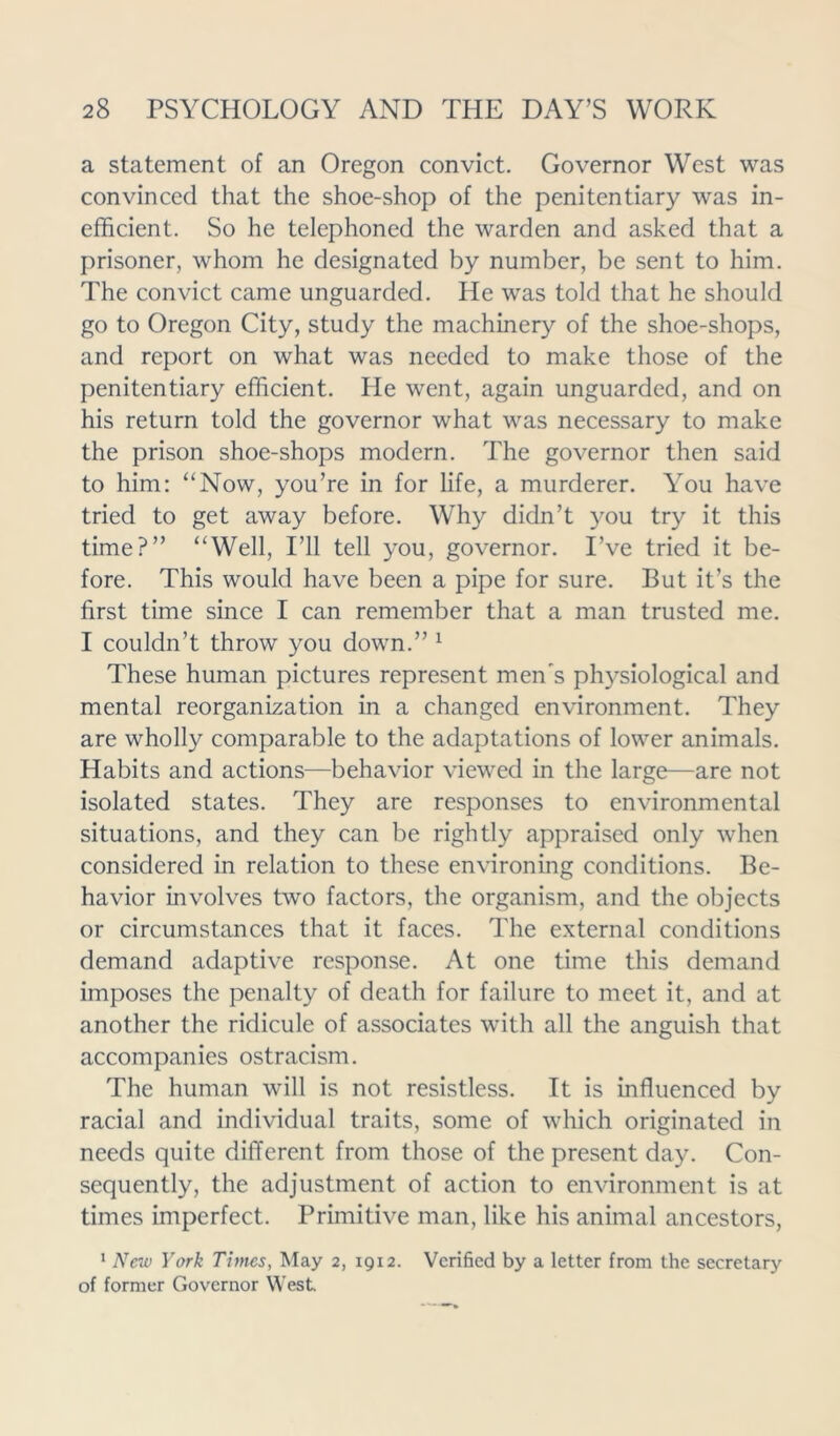 a statement of an Oregon convict. Governor West was convinced that the shoe-shop of the penitentiary was in- efficient. So he telephoned the warden and asked that a prisoner, whom he designated by number, be sent to him. The convict came unguarded. He was told that he should go to Oregon City, study the machinery of the shoe-shops, and report on what was needed to make those of the penitentiary efficient. He went, again unguarded, and on his return told the governor what was necessary to make the prison shoe-shops modern. The governor then said to him: “Now, you’re in for life, a murderer. You have tried to get away before. Why didn’t you try it this time?” “Well, I’ll tell you, governor. I’ve tried it be- fore. This would have been a pipe for sure. But it’s the first time since I can remember that a man trusted me. I couldn’t throw you down.” 1 These human pictures represent men's physiological and mental reorganization in a changed environment. They are wholly comparable to the adaptations of lower animals. Habits and actions—behavior viewed in the large—are not isolated states. They are responses to environmental situations, and they can be rightly appraised only when considered in relation to these environing conditions. Be- havior involves two factors, the organism, and the objects or circumstances that it faces. The external conditions demand adaptive response. At one time this demand imposes the penalty of death for failure to meet it, and at another the ridicule of associates with all the anguish that accompanies ostracism. The human will is not resistless. It is influenced by racial and individual traits, some of which originated in needs quite different from those of the present day. Con- sequently, the adjustment of action to environment is at times imperfect. Primitive man, like his animal ancestors, 1 New York Times, May 2, 1912. Verified by a letter from the secretary of former Governor West.