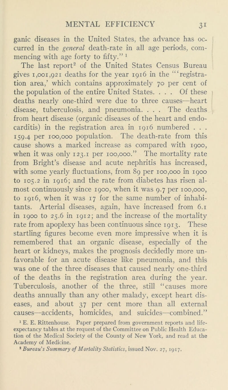 game diseases in the United States, the advance has oc- curred in the general death-rate in all age periods, com- mencing with age forty to fifty.” 1 The last report2 of the United States Census Bureau gives 1,001,921 deaths for the year 1916 in the “‘registra- tion area/ which contains approximately 70 per cent of the population of the entire United States. ... Of these deaths nearly one-third were due to three causes—heart disease, tuberculosis, and pneumonia. . . . The deaths from heart disease (organic diseases of the heart and endo- carditis) in the registration area in 1916 numbered . . . 159.4 per 100,000 population. The death-rate from this cause shows a marked increase as compared with 1900, when it was only 123.1 per 100,000.” The mortality rate from Bright’s disease and acute nephritis has increased, with some yearly fluctuations, from 89 per 100,000 in 1900 to 105.2 in 1916; and the rate from diabetes has risen al- most continuously since 1900, when it was 9.7 per 100,000, to 1916, when it was 17 for the same number of inhabi- tants. Arterial diseases, again, have increased from 6.1 in 1900 to 25.6 in 1912; and the increase of the mortality rate from apoplexy has been continuous since 1913. These startling figures become even more impressive when it is remembered that an organic disease, especially of the heart or kidneys, makes the prognosis decidedly more un- favorable for an acute disease like pneumonia, and this was one of the three diseases that caused nearly one-third of the deaths in the registration area during the year. Tuberculosis, another of the three, still “causes more deaths annually than any other malady, except heart dis- eases, and about 37 per cent more than all external causes—accidents, homicides, and suicides—combined.” 1 E. E. Rittenhouse. Paper prepared from government reports and life- expectancy tables at the request of the Committee on Public Health Educa- tion of the Medical Society of the County of New York, and read at the Academy of Medicine. * Bureau’s Summary of Mortality Statistics, issued Nov. 27, 1917.