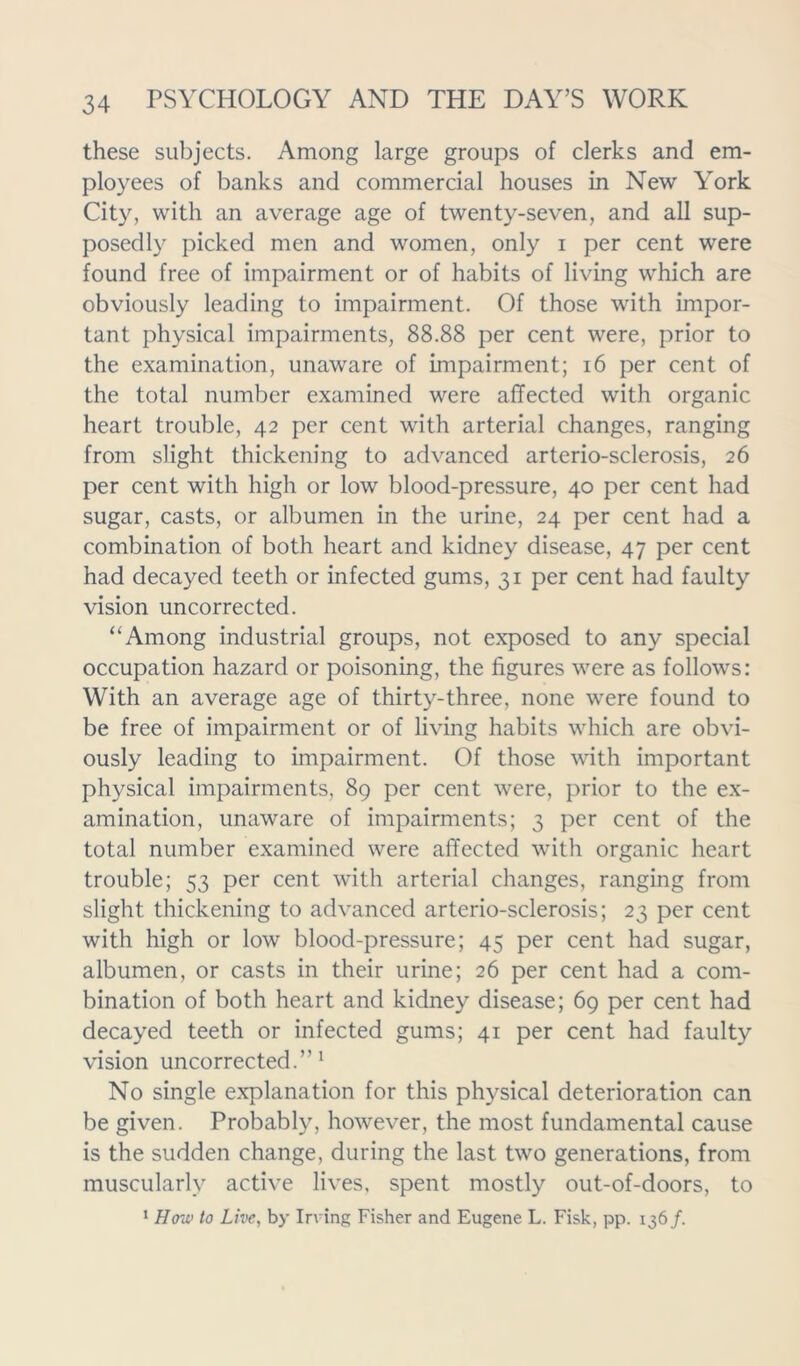 these subjects. Among large groups of clerks and em- ployees of banks and commercial houses in New York City, with an average age of twenty-seven, and all sup- posedly picked men and women, only i per cent were found free of impairment or of habits of living which are obviously leading to impairment. Of those with impor- tant physical impairments, 88.88 per cent were, prior to the examination, unaware of impairment; 16 per cent of the total number examined were affected with organic heart trouble, 42 per cent with arterial changes, ranging from slight thickening to advanced arterio-sclerosis, 26 per cent with high or low blood-pressure, 40 per cent had sugar, casts, or albumen in the urine, 24 per cent had a combination of both heart and kidney disease, 47 per cent had decayed teeth or infected gums, 31 per cent had faulty vision uncorrected. “Among industrial groups, not exposed to any special occupation hazard or poisoning, the figures were as follows: With an average age of thirty-three, none were found to be free of impairment or of living habits which are obvi- ously leading to impairment. Of those with important physical impairments, 89 per cent were, prior to the ex- amination, unaware of impairments; 3 per cent of the total number examined were affected with organic heart trouble; 53 per cent with arterial changes, ranging from slight thickening to advanced arterio-sclerosis; 23 per cent with high or low blood-pressure; 45 per cent had sugar, albumen, or casts in their urine; 26 per cent had a com- bination of both heart and kidney disease; 69 per cent had decayed teeth or infected gums; 41 per cent had faulty vision uncorrected.”1 No single explanation for this physical deterioration can be given. Probably, however, the most fundamental cause is the sudden change, during the last two generations, from muscularly active lives, spent mostly out-of-doors, to 1 How to Live, by Irving Fisher and Eugene L. Fisk, pp. 136/.