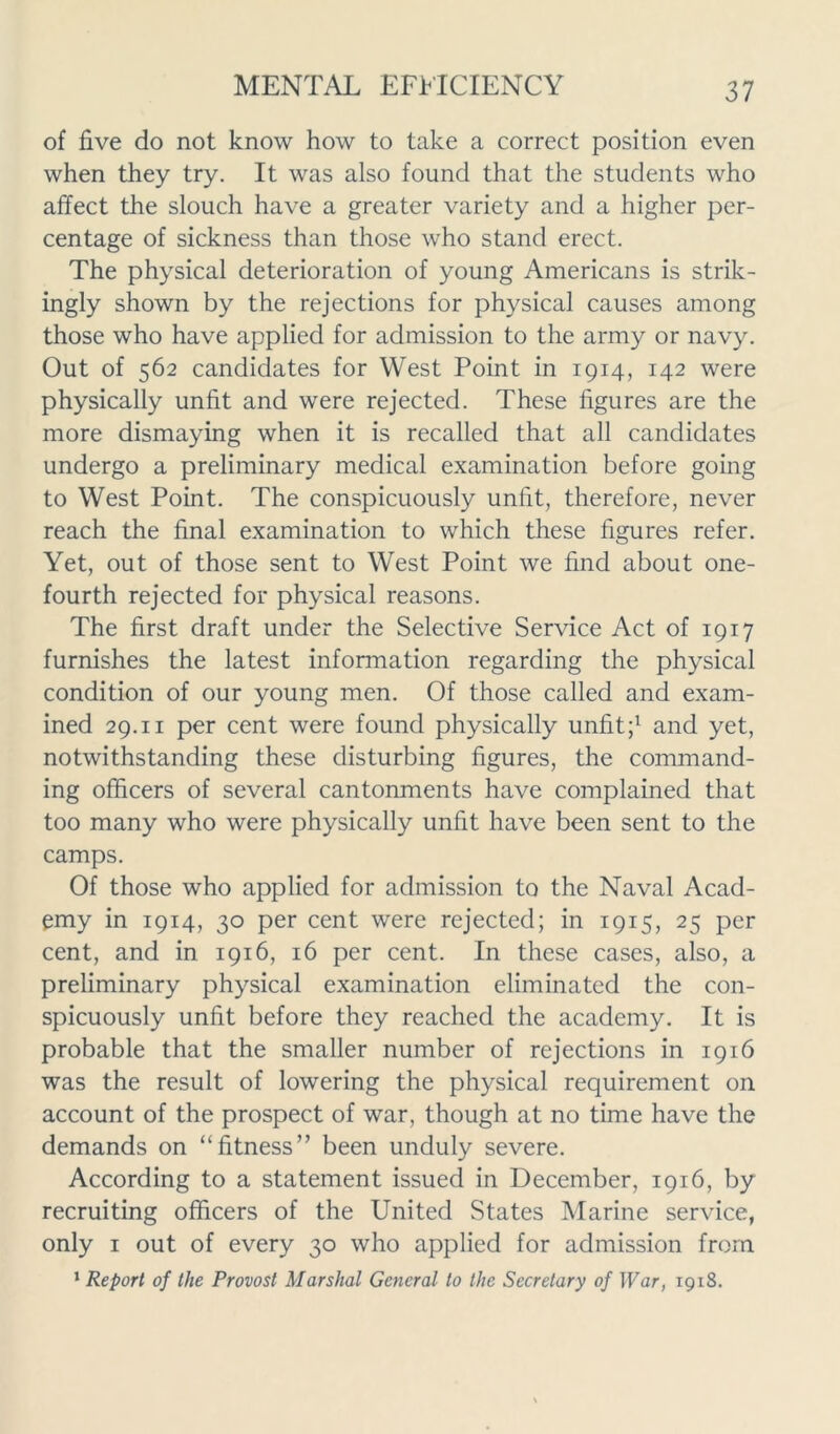 of five do not know how to take a correct position even when they try. It was also found that the students who affect the slouch have a greater variety and a higher per- centage of sickness than those who stand erect. The physical deterioration of young Americans is strik- ingly shown by the rejections for physical causes among those who have applied for admission to the army or navy. Out of 562 candidates for West Point in 1914, 142 were physically unfit and were rejected. These figures are the more dismaying when it is recalled that all candidates undergo a preliminary medical examination before going to West Point. The conspicuously unfit, therefore, never reach the final examination to which these figures refer. Yet, out of those sent to West Point we find about one- fourth rejected for physical reasons. The first draft under the Selective Sendee Act of 1917 furnishes the latest information regarding the physical condition of our young men. Of those called and exam- ined 29.11 per cent were found physically unfit;1 and yet, notwithstanding these disturbing figures, the command- ing officers of several cantonments have complained that too many who were physically unfit have been sent to the camps. Of those who applied for admission to the Naval Acad- emy in 1914, 30 per cent were rejected; in 1915, 25 per cent, and in 1916, 16 per cent. In these cases, also, a preliminary physical examination eliminated the con- spicuously unfit before they reached the academy. It is probable that the smaller number of rejections in 1916 was the result of lowering the physical requirement on account of the prospect of war, though at no time have the demands on “fitness” been unduly severe. According to a statement issued in December, 1916, by recruiting officers of the United States Marine service, only 1 out of every 30 who applied for admission from 1 Report of the Provost Marshal General to the Secretary of War, 1918.