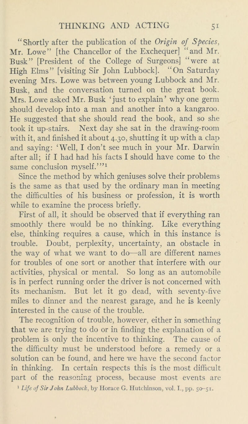 “Shortly after the publication of the Origin of Species, Mr. Lowe” [the Chancellor of the Exchequer] “and Mr. Busk” [President of the College of Surgeons] “were at High Elms” [visiting Sir John Lubbock]. “On Saturday evening Mrs. Lowe was between young Lubbock and Mr. Busk, and the conversation turned on the great book. Mrs. Lowe asked Mr. Busk ‘just to explain’ why one germ should develop into a man and another into a kangaroo. He suggested that she should read the book, and so she took it up-stairs. Next day she sat in the drawing-room with it, and finished it about 4.30, shutting it up with a clap and saying: ‘Well, I don’t see much in your Mr. Darwin after all; if I had had his facts I should have come to the same conclusion myself.’”1 Since the method by which geniuses solve their problems is the same as that used by the ordinary man in meeting the difficulties of his business or profession, it is worth while to examine the process briefly. First of all, it should be observed that if everything ran smoothly there would be no thinking. Like everything else, thinking requires a cause, which in this instance is trouble. Doubt, perplexity, uncertainty, an obstacle in the way of what we want to do—all are different names for troubles of one sort or another that interfere with our activities, physical or mental. So long as an automobile is in perfect running order the driver is not concerned with its mechanism. But let it go dead, with seventy-five miles to dinner and the nearest garage, and he is keenly interested in the cause of the trouble. The recognition of trouble, however, either in something that we are trying to do or in finding the explanation of a problem is only the incentive to thinking. The cause of the difficulty must be understood before a remedy or a solution can be found, and here we have the second factor in thinking. In certain respects this is the most difficult part of the reasoning process, because most events are 1 Life of Sir John Lubbock, by Horace G. Hutchinson, vol. I., pp. 50-51.