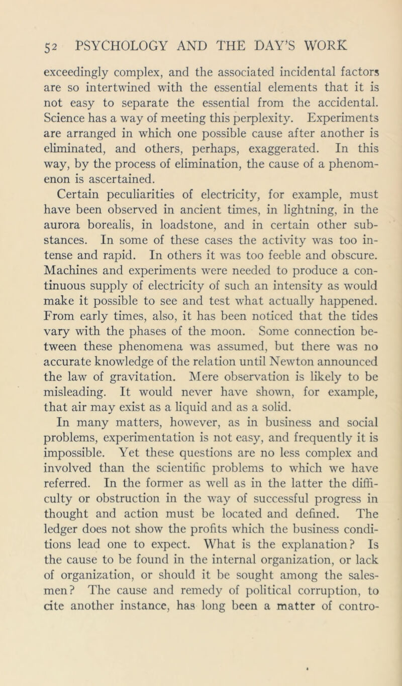 exceedingly complex, and the associated incidental factors are so intertwined with the essential elements that it is not easy to separate the essential from the accidental. Science has a way of meeting this perplexity. Experiments are arranged in which one possible cause after another is eliminated, and others, perhaps, exaggerated. In this way, by the process of elimination, the cause of a phenom- enon is ascertained. Certain peculiarities of electricity, for example, must have been observed in ancient times, in lightning, in the aurora borealis, in loadstone, and in certain other sub- stances. In some of these cases the activity was too in- tense and rapid. In others it was too feeble and obscure. Machines and experiments were needed to produce a con- tinuous supply of electricity of such an intensity as would make it possible to see and test what actually happened. From early times, also, it has been noticed that the tides vary with the phases of the moon. Some connection be- tween these phenomena was assumed, but there was no accurate knowledge of the relation until Newton announced the law of gravitation. Mere observation is likely to be misleading. It would never have shown, for example, that air may exist as a liquid and as a solid. In many matters, however, as in business and social problems, experimentation is not easy, and frequently it is impossible. Yet these questions are no less complex and involved than the scientific problems to which we have referred. In the former as well as in the latter the diffi- culty or obstruction in the way of successful progress in thought and action must be located and defined. The ledger does not show the profits which the business condi- tions lead one to expect. What is the explanation? Is the cause to be found in the internal organization, or lack of organization, or should it be sought among the sales- men? The cause and remedy of political corruption, to cite another instance, has long been a matter of contro-