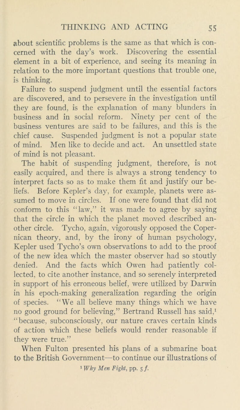 about scientific problems is the same as that which is con- cerned with the day’s work. Discovering the essential element in a bit of experience, and seeing its meaning in relation to the more important questions that trouble one, is thinking. Failure to suspend judgment until the essential factors are discovered, and to persevere in the investigation until they are found, is the explanation of many blunders in business and in social reform. Ninety per cent of the business ventures are said to be failures, and this is the chief cause. Suspended judgment is not a popular state of mind. Men like to decide and act. An unsettled state of mind is not pleasant. The habit of suspending judgment, therefore, is not easily acquired, and there is always a strong tendency to interpret facts so as to make them fit and justify our be- liefs. Before Kepler’s day, for example, planets were as- sumed to move in circles. If one were found that did not conform to this “law,” it was made to agree by saying that the circle in which the planet moved described an- other circle. Tycho, again, vigorously opposed the Coper- nican theory, and, by the irony of human psychology, Kepler used Tycho’s own observations to add to the proof of the new idea which the master observer had so stoutly denied. And the facts which Owen had patiently col- lected, to cite another instance, and so serenely interpreted in support of his erroneous belief, were utilized by Darwin in his epoch-making generalization regarding the origin of species. “We all believe many things which we have no good ground for believing,” Bertrand Russell has said,1 “because, subconsciously, our nature craves certain kinds of action which these beliefs would render reasonable if they were true.” When Fulton presented his plans of a submarine boat to the British Government—to continue our illustrations of 1 Why Men Fight, pp. 5/.