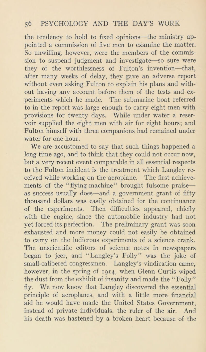 the tendency to hold to fixed opinions—the ministry ap- pointed a commission of five men to examine the matter. So unwilling, however, were the members of the commis- sion to suspend judgment and investigate—so sure were they of the worthlessness of Fulton’s invention—that, after many weeks of delay, they gave an adverse report without even asking Fulton to explain his plans and with- out having any account before them of the tests and ex- periments which he made. The submarine boat referred to in the report was large enough to carry eight men with provisions for twenty days. While under water a reser- voir supplied the eight men with air for eight hours; and Fulton himself with three companions had remained under water for one hour. We are accustomed to say that such things happened a long time ago, and to think that they could not occur now, but a very recent event comparable in all essential respects to the Fulton incident is the treatment which Langley re- ceived while working on the aeroplane. The first achieve- ments of the “flying-machine” brought fulsome praise— as success usually does—and a government grant of fifty thousand dollars was easily obtained for the continuance of the experiments. Then difficulties appeared, chiefly with the engine, since the automobile industry had not yet forced its perfection. The preliminary grant was soon exhausted and more money could not easily be obtained to carry on the ludicrous experiments of a science crank. The unscientific editors of science notes in newspapers began to jeer, and “Langley’s Folly” was the joke of small-calibered congressmen. Langley’s vindication came, however, in the spring of 1914, when Glenn Curtis wiped the dust from the exhibit of insanity and made the “Folly” fly. We now know that Langley discovered the essential principle of aeroplanes, and with a little more financial aid he would have made the United States Government, instead of private individuals, the ruler of the air. And his death was hastened by a broken heart because of the