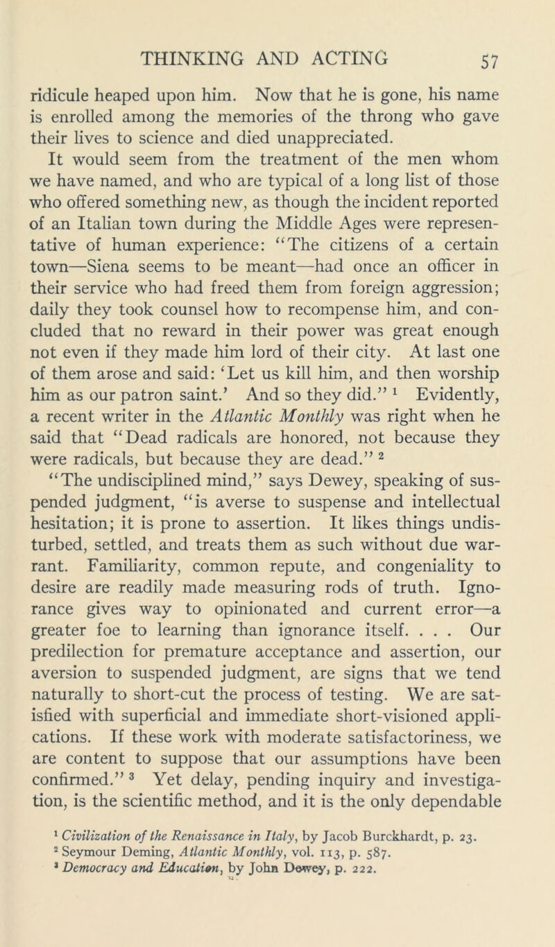 ridicule heaped upon him. Now that he is gone, his name is enrolled among the memories of the throng who gave their lives to science and died unappreciated. It would seem from the treatment of the men whom we have named, and who are typical of a long list of those who offered something new, as though the incident reported of an Italian town during the Middle Ages were represen- tative of human experience: “The citizens of a certain town—Siena seems to be meant—had once an officer in their service who had freed them from foreign aggression; daily they took counsel how to recompense him, and con- cluded that no reward in their power was great enough not even if they made him lord of their city. At last one of them arose and said: ‘Let us kill him, and then worship him as our patron saint.’ And so they did.” 1 Evidently, a recent writer in the Atlantic Monthly was right when he said that “Dead radicals are honored, not because they were radicals, but because they are dead.” 2 “The undisciplined mind,” says Dewey, speaking of sus- pended judgment, “is averse to suspense and intellectual hesitation; it is prone to assertion. It likes tilings undis- turbed, settled, and treats them as such without due war- rant. Familiarity, common repute, and congeniality to desire are readily made measuring rods of truth. Igno- rance gives way to opinionated and current error—a greater foe to learning than ignorance itself. . . . Our predilection for premature acceptance and assertion, our aversion to suspended judgment, are signs that we tend naturally to short-cut the process of testing. We are sat- isfied with superficial and immediate short-visioned appli- cations. If these work with moderate satisfactoriness, we are content to suppose that our assumptions have been confirmed.” 3 Yet delay, pending inquiry and investiga- tion, is the scientific method, and it is the only dependable 1 Civilization of the Renaissance in Italy, by Jacob Burckhardt, p. 23. 2 Seymour Deming, Atlantic Monthly, vol. 113, p. 587. 1 Democracy and Education, by John Dewey, p. 222.