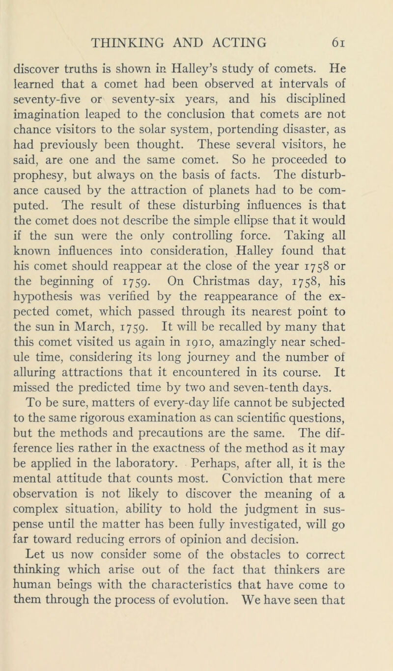 discover truths is shown in Halley’s study of comets. He learned that a comet had been observed at intervals of seventy-five or seventy-six years, and his disciplined imagination leaped to the conclusion that comets are not chance visitors to the solar system, portending disaster, as had previously been thought. These several visitors, he said, are one and the same comet. So he proceeded to prophesy, but always on the basis of facts. The disturb- ance caused by the attraction of planets had to be com- puted. The result of these disturbing influences is that the comet does not describe the simple ellipse that it would if the sun were the only controlling force. Taking all known influences into consideration, Halley found that his comet should reappear at the close of the year 1758 or the beginning of 1759. On Christmas day, 1758, his hypothesis was verified by the reappearance of the ex- pected comet, which passed through its nearest point to the sun in March, 1759. It will be recalled by many that this comet visited us again in 1910, amazingly near sched- ule time, considering its long journey and the number of alluring attractions that it encountered in its course. It missed the predicted time by two and seven-tenth days. To be sure, matters of every-day life cannot be subjected to the same rigorous examination as can scientific questions, but the methods and precautions are the same. The dif- ference lies rather in the exactness of the method as it may be applied in the laboratory. Perhaps, after all, it is the mental attitude that counts most. Conviction that mere observation is not likely to discover the meaning of a complex situation, ability to hold the judgment in sus- pense until the matter has been fully investigated, will go far toward reducing errors of opinion and decision. Let us now consider some of the obstacles to correct thinking which arise out of the fact that thinkers are human beings with the characteristics that have come to them through the process of evolution. We have seen that