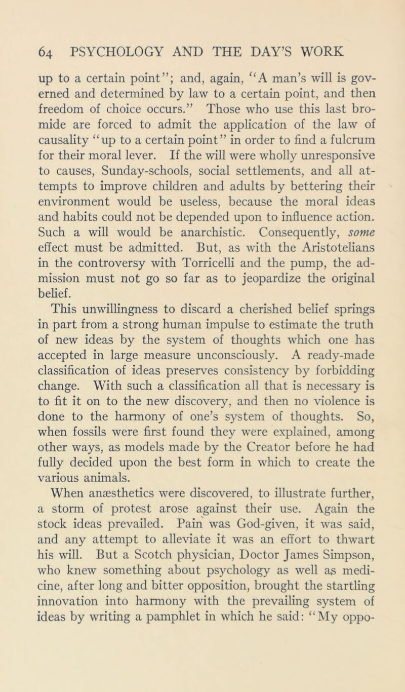 up to a certain point”; and, again, “A man’s will is gov- erned and determined by law to a certain point, and then freedom of choice occurs.” Those who use this last bro- mide are forced to admit the application of the law of causality “up to a certain point” in order to find a fulcrum for their moral lever. If the will were wholly unresponsive to causes, Sunday-schools, social settlements, and all at- tempts to improve children and adults by bettering their environment would be useless, because the moral ideas and habits could not be depended upon to influence action. Such a will would be anarchistic. Consequently, some effect must be admitted. But, as with the Aristotelians in the controversy with Torricelli and the pump, the ad- mission must not go so far as to jeopardize the original belief. This unwillingness to discard a cherished belief springs in part from a strong human impulse to estimate the truth of new ideas by the system of thoughts which one has accepted in large measure unconsciously. A ready-made classification of ideas preserves consistency by forbidding change. With such a classification all that is necessary is to fit it on to the new discovery, and then no violence is done to the harmony of one’s system of thoughts. So, when fossils were first found they were explained, among other ways, as models made by the Creator before he had fully decided upon the best form in which to create the various animals. When anaesthetics were discovered, to illustrate further, a storm of protest arose against their use. Again the stock ideas prevailed. Pain was God-given, it was said, and any attempt to alleviate it was an effort to thwart his will. But a Scotch physician, Doctor James Simpson, who knew something about psychology as well as medi- cine, after long and bitter opposition, brought the startling innovation into harmony with the prevailing system of ideas by writing a pamphlet in which he said: “My oppo-