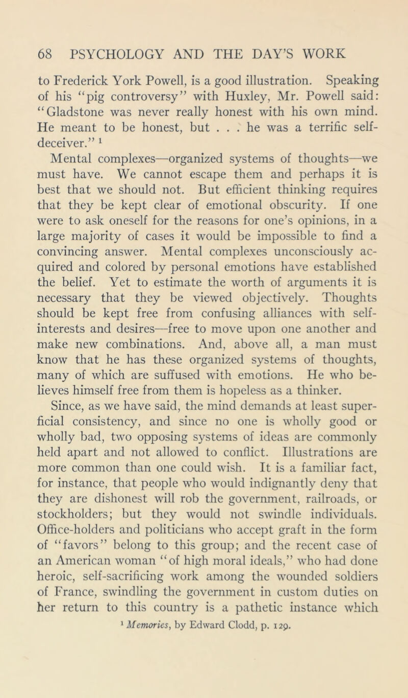 to Frederick York Powell, is a good illustration. Speaking of his “pig controversy” with Huxley, Mr. Powell said: “Gladstone was never really honest with his own mind. He meant to be honest, but ... he was a terrific self- deceiver.” 1 Mental complexes—organized systems of thoughts—we must have. We cannot escape them and perhaps it is best that we should not. But efficient thinking requires that they be kept clear of emotional obscurity. If one were to ask oneself for the reasons for one’s opinions, in a large majority of cases it would be impossible to find a convincing answer. Mental complexes unconsciously ac- quired and colored by personal emotions have established the belief. Yet to estimate the worth of arguments it is necessary that they be viewed objectively. Thoughts should be kept free from confusing alliances with self- interests and desires—free to move upon one another and make new combinations. And, above all, a man must know that he has these organized systems of thoughts, many of which are suffused with emotions. He who be- lieves himself free from them is hopeless as a thinker. Since, as we have said, the mind demands at least super- ficial consistency, and since no one is wholly good or wholly bad, two opposing systems of ideas are commonly held apart and not allowed to conflict. Illustrations are more common than one could wish. It is a familiar fact, for instance, that people who would indignantly deny that they are dishonest will rob the government, railroads, or stockholders; but they would not swindle individuals. Office-holders and politicians who accept graft in the form of “favors” belong to this group; and the recent case of an American woman “of high moral ideals,” who had done heroic, self-sacrificing work among the wounded soldiers of France, swindling the government in custom duties on her return to this country is a pathetic instance which 1 Memories, by Edward Clodd, p. 129.