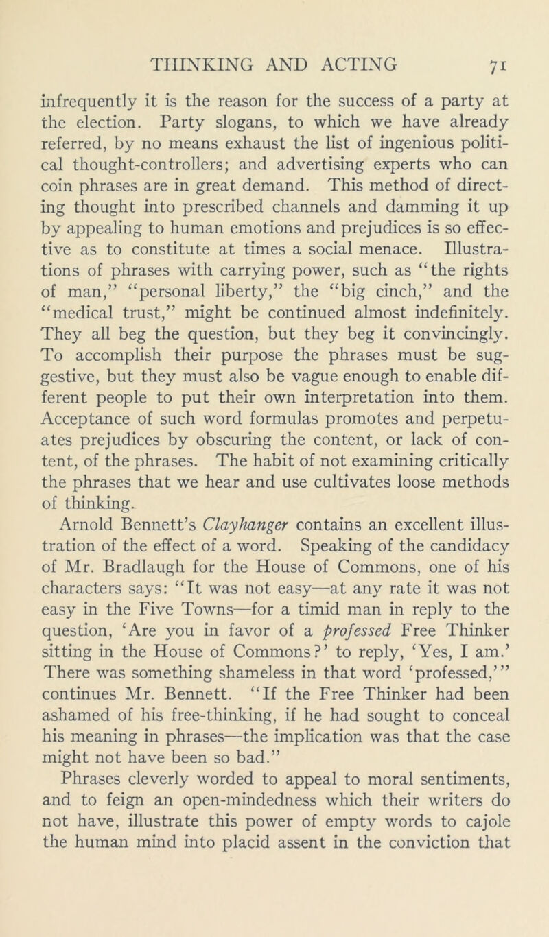 infrequently it is the reason for the success of a party at the election. Party slogans, to which we have already referred, by no means exhaust the list of ingenious politi- cal thought-controllers; and advertising experts who can coin phrases are in great demand. This method of direct- ing thought into prescribed channels and damming it up by appealing to human emotions and prejudices is so effec- tive as to constitute at times a social menace. Illustra- tions of phrases with carrying power, such as “the rights of man,” “personal liberty,” the “big cinch,” and the “medical trust,” might be continued almost indefinitely. They all beg the question, but they beg it convincingly. To accomplish their purpose the phrases must be sug- gestive, but they must also be vague enough to enable dif- ferent people to put their own interpretation into them. Acceptance of such word formulas promotes and perpetu- ates prejudices by obscuring the content, or lack of con- tent, of the phrases. The habit of not examining critically the phrases that we hear and use cultivates loose methods of thinking. Arnold Bennett’s Clayhanger contains an excellent illus- tration of the effect of a word. Speaking of the candidacy of Mr. Bradlaugh for the House of Commons, one of his characters says: “It was not easy—at any rate it was not easy in the Five Towns—for a timid man in reply to the question, ‘Are you in favor of a professed Free Thinker sitting in the House of Commons?’ to reply, ‘Yes, I am.’ There was something shameless in that word ‘professed,’” continues Mr. Bennett. “If the Free Thinker had been ashamed of his free-thinking, if he had sought to conceal his meaning in phrases—the implication was that the case might not have been so bad.” Phrases cleverly worded to appeal to moral sentiments, and to feign an open-mindedness which their writers do not have, illustrate this power of empty words to cajole the human mind into placid assent in the conviction that