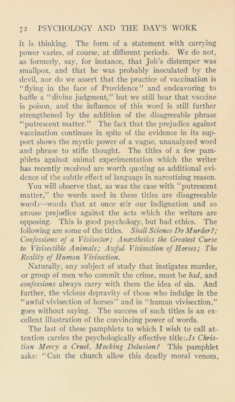 it is thinking. The form of a statement with carrying power varies, of course, at different periods. We do not, as formerly, say, for instance, that Job’s distemper was smallpox, and that he was probably inoculated by the devil, nor do we assert that the practice of vaccination is “flying in the face of Providence” and endeavoring to baffle a “divine judgment,” but we still hear that vaccine is poison, and the influence of this word is still further strengthened by the addition of the disagreeable phrase “putrescent matter.” The fact that the prejudice against vaccination continues in spite of the evidence in its sup- port shows the mystic power of a vague, unanalyzed word and phrase to stifle thought. The titles of a few pam- phlets against animal experimentation which the writer has recently received are worth quoting as additional evi- dence of the subtle effect of language in narcotizing reason. You will observe that, as was the case with “putrescent matter,” the words used in these titles are disagreeable words—words that at once stir our indignation and so arouse prejudice against the acts which the writers are opposing. This is good psychology, but bad ethics. The following are some of the titles. Shall Science Do Murder?; Confessions of a Viviscctor; Ancesthetics the Greatest Curse to Viviseclible Animals; Awful Vivisection of Horses; The Reality of Human Vivisection. Naturally, any subject of study that instigates murder, or group of men who commit the crime, must be bad, and confessions always carry with them the idea of sin. And further, the vicious depravity of those who indulge in the “awful vivisection of horses” and in “human vivisection,” goes without saying. The success of such titles is an ex- cellent illustration of the convincing power of words. The last of these pamphlets to which I wish to call at- tention carries the psychologically effective title :.Is Chris- tian Mercy a Cruel, Mocking Delusion? This pamphlet asks: “Can the church allow this deadly moral venom,