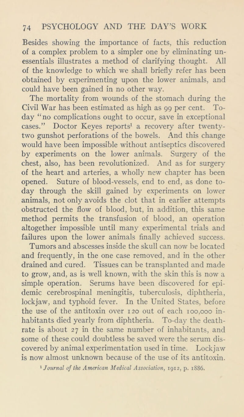 Besides showing the Importance of facts, this reduction of a complex problem to a simpler one by eliminating un- essentials illustrates a method of clarifying thought. All of the knowledge to which we shall briefly refer has been obtained by experimenting upon the lower animals, and could have been gained in no other way. The mortality from wounds of the stomach during the Civil War has been estimated as high as 99 per cent. To- day “no complications ought to occur, save in exceptional cases.” Doctor Keyes reports1 a recovery after twenty- two gunshot perforations of the bowels. And this change would have been impossible without antiseptics discovered by experiments on the lower animals. Surgery of the chest, also, has been revolutionized. And as for surgery of the heart and arteries, a wholly new chapter has been opened. Suture of blood-vessels, end to end, as done to- day through the skill gained by experiments on lower animals, not only avoids the clot that in earlier attempts obstructed the flow of blood, but, in addition, this same method permits the transfusion of blood, an operation altogether impossible until many experimental trials and failures upon the lower animals finally achieved success. Tumors and abscesses inside the skull can now be located and frequently, in the one case removed, and in the other drained and cured. Tissues can be transplanted and made to grow, and, as is well known, with the skin this is now a simple operation. Serums have been discovered for epi- demic cerebrospinal meningitis, tuberculosis, diphtheria, lockjaw, and typhoid fever. In the United States, before the use of the antitoxin over 120 out of each 100,000 in- habitants died yearly from diphtheria. To-day the death- rate is about 27 in the same number of inhabitants, and some of these could doubtless be saved were the serum dis- covered by animal experimentation used in time. Lockjaw is now almost unknown because of the use of its antitoxin. 1 Journal of the American Medical Association, 1912, p. 1886.