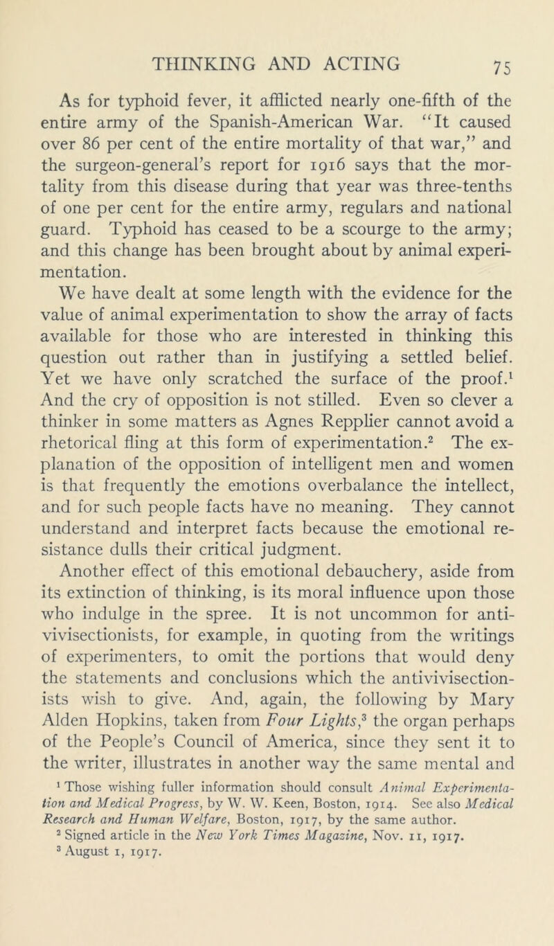 As for typhoid fever, it afflicted nearly one-fifth of the entire army of the Spanish-American War. “It caused over 86 per cent of the entire mortality of that war,” and the surgeon-general’s report for 1916 says that the mor- tality from this disease during that year was three-tenths of one per cent for the entire army, regulars and national guard. Typhoid has ceased to be a scourge to the army; and this change has been brought about by animal experi- mentation. We have dealt at some length with the evidence for the value of animal experimentation to show the array of facts available for those who are interested in thinking this question out rather than in justifying a settled belief. Yet we have only scratched the surface of the proof.1 And the cry of opposition is not stilled. Even so clever a thinker in some matters as Agnes Repplier cannot avoid a rhetorical fling at this form of experimentation.2 The ex- planation of the opposition of intelligent men and women is that frequently the emotions overbalance the intellect, and for such people facts have no meaning. They cannot understand and interpret facts because the emotional re- sistance dulls their critical judgment. Another effect of this emotional debauchery, aside from its extinction of thinking, is its moral influence upon those who indulge in the spree. It is not uncommon for anti- vivisectionists, for example, in quoting from the writings of experimenters, to omit the portions that would deny the statements and conclusions which the antivivisection- ists wish to give. And, again, the following by Mary Alden Hopkins, taken from Four Lights,3 the organ perhaps of the People’s Council of America, since they sent it to the writer, illustrates in another way the same mental and ‘Those wishing fuller information should consult Animal Experimenta- tion and Medical Progress, by W. W. Keen, Boston, 1914. See also Medical Research and Human Welfare, Boston, 1917, by the same author. 2 Signed article in the New York Times Magazine, Nov. 11, 1917. 3 August 1, 1917.