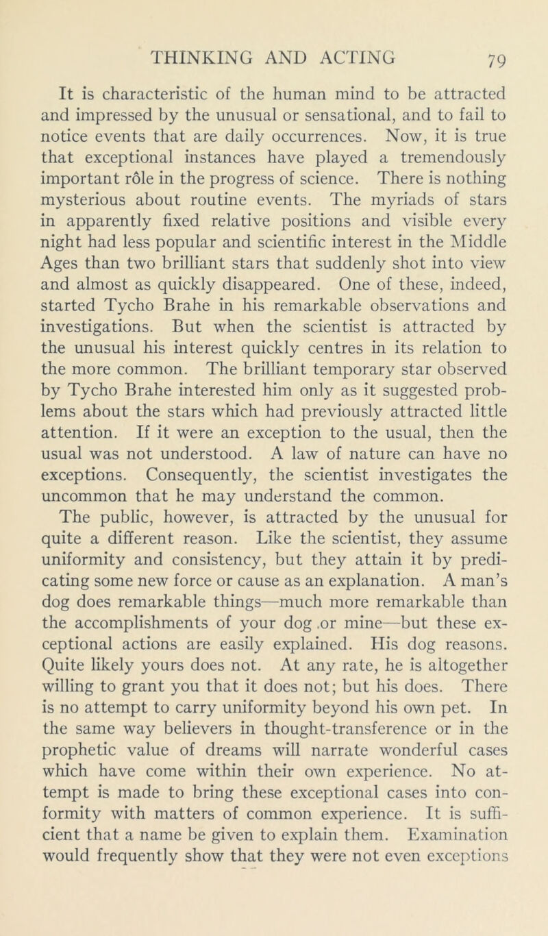 It is characteristic of the human mind to be attracted and impressed by the unusual or sensational, and to fail to notice events that are daily occurrences. Now, it is true that exceptional instances have played a tremendously important role in the progress of science. There is nothing mysterious about routine events. The myriads of stars in apparently fixed relative positions and visible every night had less popular and scientific interest in the Middle Ages than two brilliant stars that suddenly shot into view and almost as quickly disappeared. One of these, indeed, started Tycho Brahe in his remarkable observations and investigations. But when the scientist is attracted by the unusual his interest quickly centres in its relation to the more common. The brilliant temporary star observed by Tycho Brahe interested him only as it suggested prob- lems about the stars which had previously attracted little attention. If it were an exception to the usual, then the usual was not understood. A law of nature can have no exceptions. Consequently, the scientist investigates the uncommon that he may understand the common. The public, however, is attracted by the unusual for quite a different reason. Like the scientist, they assume uniformity and consistency, but they attain it by predi- cating some new force or cause as an explanation. A man’s dog does remarkable things—much more remarkable than the accomplishments of your dog .or mine—but these ex- ceptional actions are easily explained. His dog reasons. Quite likely yours does not. At any rate, he is altogether willing to grant you that it does not; but his does. There is no attempt to carry uniformity beyond his own pet. In the same way believers in thought-transference or in the prophetic value of dreams will narrate wonderful cases which have come within their own experience. No at- tempt is made to bring these exceptional cases into con- formity with matters of common experience. It is suffi- cient that a name be given to explain them. Examination would frequently show that they were not even exceptions