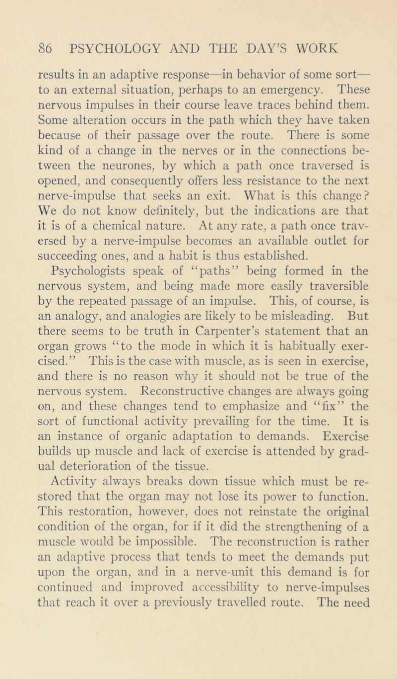 results in an adaptive response—in behavior of some sort— to an external situation, perhaps to an emergency. These nervous impulses in their course leave traces behind them. Some alteration occurs in the path which they have taken because of their passage over the route. There is some kind of a change in the nerves or in the connections be- tween the neurones, by which a path once traversed is opened, and consequently offers less resistance to the next nerve-impulse that seeks an exit. What is this change ? We do not know definitely, but the indications are that it is of a chemical nature. At any rate, a path once trav- ersed by a nerve-impulse becomes an available outlet for succeeding ones, and a habit is thus established. Psychologists speak of “paths” being formed in the nervous system, and being made more easily traversible by the repeated passage of an impulse. This, of course, is an analogy, and analogies are likely to be misleading. But there seems to be truth in Carpenter’s statement that an organ grows “to the mode in which it is habitually exer- cised.” This is the case with muscle, as is seen in exercise, and there is no reason why it should not be true of the nervous system. Reconstructive changes are always going on, and these changes tend to emphasize and “fix” the sort of functional activity prevailing for the time. It is an instance of organic adaptation to demands. Exercise builds up muscle and lack of exercise is attended by grad- ual deterioration of the tissue. Activity always breaks dowm tissue which must be re- stored that the organ may not lose its power to function. This restoration, however, does not reinstate the original condition of the organ, for if it did the strengthening of a muscle would be impossible. The reconstruction is rather an adaptive process that tends to meet the demands put upon the organ, and in a nerve-unit this demand is for continued and improved accessibility to nerve-impulses that reach it over a previously travelled route. The need