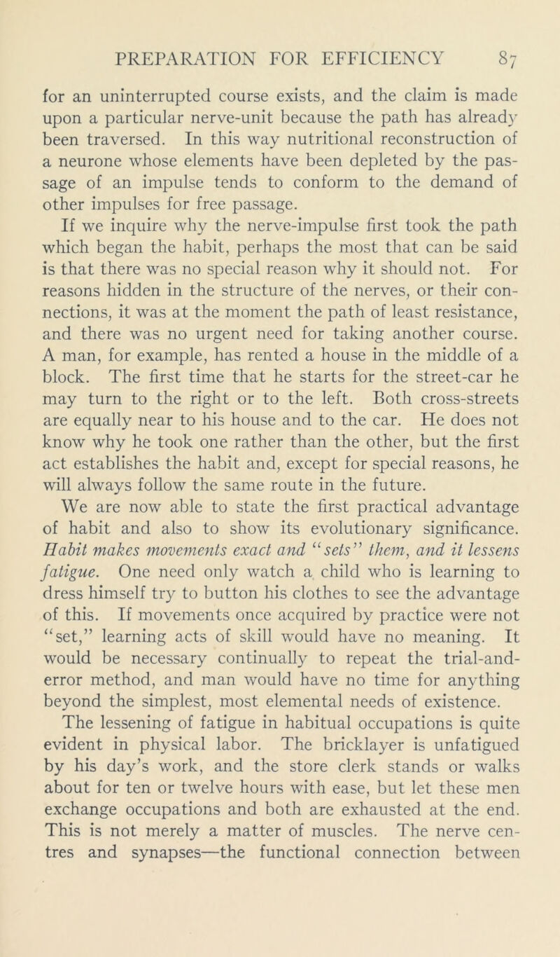 for an uninterrupted course exists, and the claim is made upon a particular nerve-unit because the path has already been traversed. In this way nutritional reconstruction of a neurone whose elements have been depleted by the pas- sage of an impulse tends to conform to the demand of other impulses for free passage. If we inquire why the nerve-impulse first took the path which began the habit, perhaps the most that can be said is that there was no special reason why it should not. For reasons hidden in the structure of the nerves, or their con- nections, it was at the moment the path of least resistance, and there was no urgent need for taking another course. A man, for example, has rented a house in the middle of a block. The first time that he starts for the street-car he may turn to the right or to the left. Both cross-streets are equally near to his house and to the car. He does not know why he took one rather than the other, but the first act establishes the habit and, except for special reasons, he will always follow the same route in the future. We are now able to state the first practical advantage of habit and also to show its evolutionary significance. Habit makes movements exact and “sets them, and it lessens fatigue. One need only watch a child who is learning to dress himself try to button his clothes to see the advantage of this. If movements once acquired by practice were not “set,” learning acts of skill would have no meaning. It would be necessary continually to repeat the trial-and- error method, and man would have no time for anything beyond the simplest, most elemental needs of existence. The lessening of fatigue in habitual occupations is quite evident in physical labor. The bricklayer is unfatigued by his day’s work, and the store clerk stands or walks about for ten or twelve hours with ease, but let these men exchange occupations and both are exhausted at the end. This is not merely a matter of muscles. The nerve cen- tres and synapses—the functional connection between